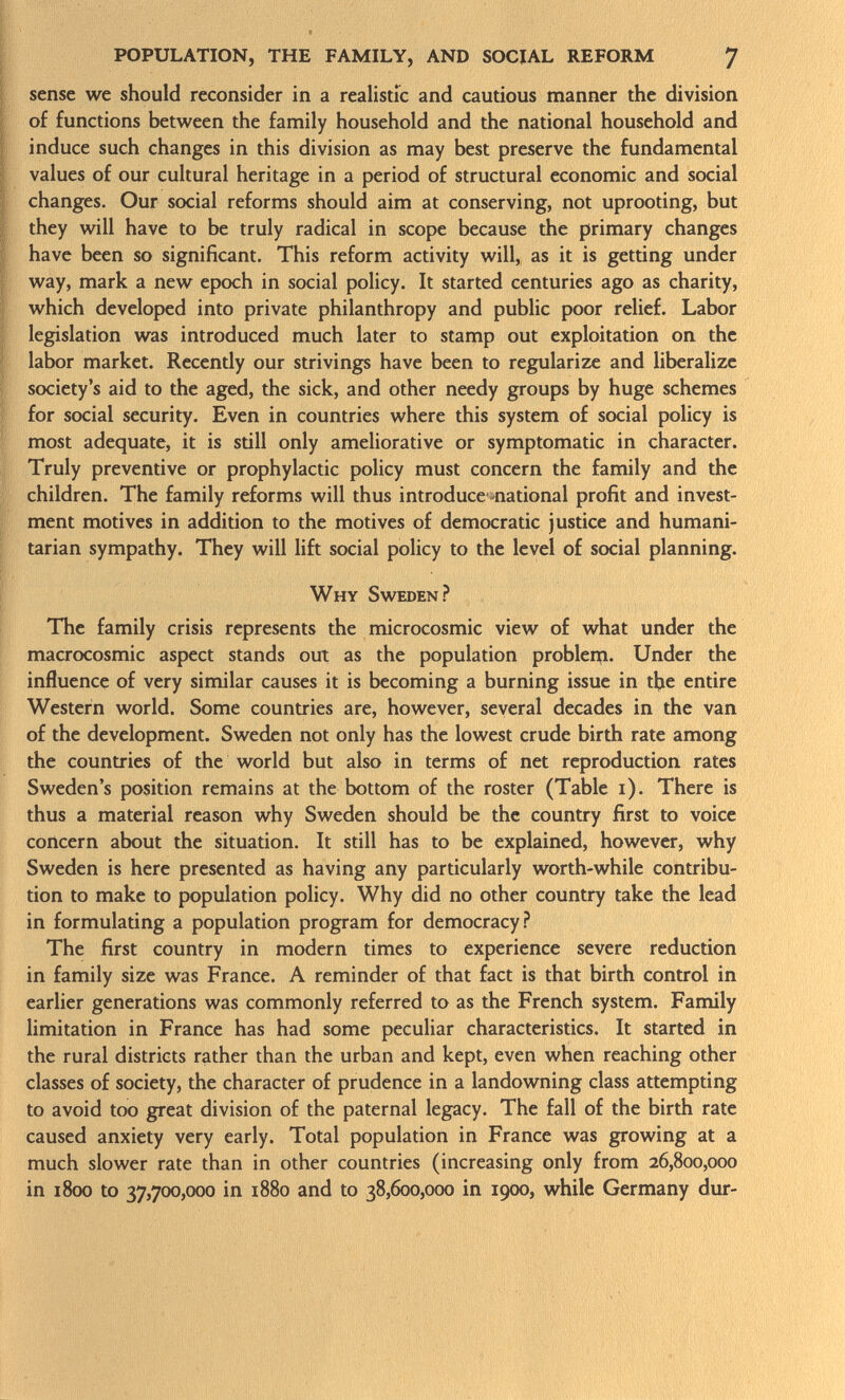 sense we should reconsider in a realistic and cautious manner the division of functions between the family household and the national household and induce such changes in this division as may best preserve the fundamental values of our cultural heritage in a period of structural economic and social changes. Our social reforms should aim at conserving, not uprooting, but they will have to be truly radical in scope because the primary changes have been so significant. This reform activity will, as it is getting under way, mark a new epoch in social policy. It started centuries ago as charity, which developed into private philanthropy and public poor relief. Labor legislation was introduced much later to stamp out exploitation on the labor market. Recently our strivings have been to regularize and liberalize society's aid to the aged, the sick, and other needy groups by huge schemes for social security. Even in countries where this system of social policy is most adequate, it is still only ameliorative or symptomatic in character. Truly preventive or prophylactic policy must concern the family and the children. The family reforms will thus introduce national profit and invest ment motives in addition to the motives of democratic justice and humani tarian sympathy. They will lift social policy to the level of social planning. Why Sweden? The family crisis represents the microcosmic view of what under the macrocosmic aspect stands out as the population problem. Under the influence of very similar causes it is becoming a burning issue in tlje entire Western world. Some countries are, however, several decades in the van of the development. Sweden not only has the lowest crude birth rate among the countries of the world but also in terms of net reproduction rates Sweden's position remains at the bottom of the roster (Table i). There is thus a material reason why Sweden should be the country first to voice concern about the situation. It still has to be explained, however, why Sweden is here presented as having any particularly worth-while contribu tion to make to population policy. Why did no other country take the lead in formulating a population program for democracy? The first country in modern times to experience severe reduction in family size was France. A reminder of that fact is that birth control in earlier generations was commonly referred to as the French system. Family limitation in France has had some peculiar characteristics. It started in the rural districts rather than the urban and kept, even when reaching other classes of society, the character of prudence in a landowning class attempting to avoid too great division of the paternal legacy. The fall of the birth rate caused anxiety very early. Total population in France was growing at a much slower rate than in other countries (increasing only from 26,800,000 in 1800 to 37,700,000 in 1880 and to 38,600,000 in 1900, while Germany dur-