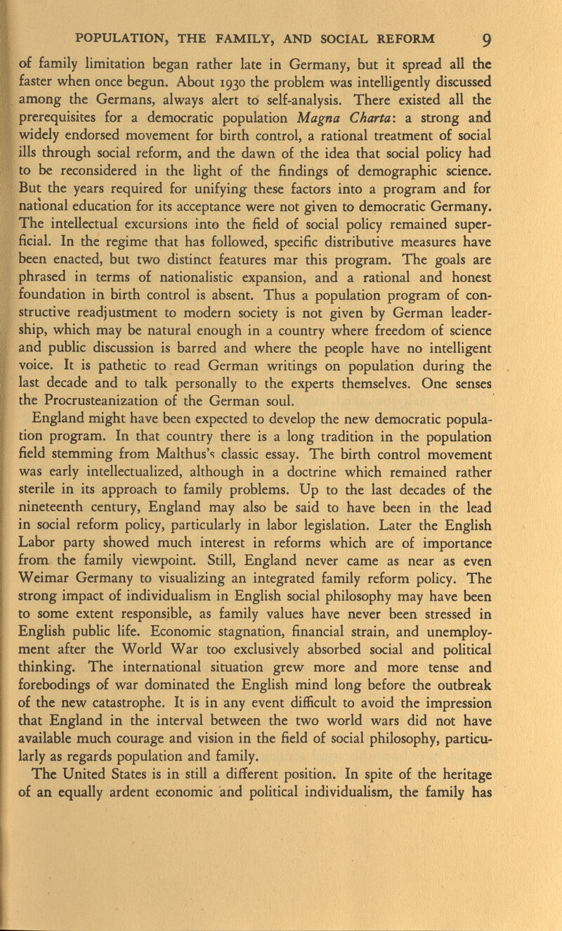 of family limitation began rather late in Germany, but it spread all the faster when once begun. About 1930 the problem was intelligently discussed among the Germans, always alert to self-analysis. There existed all the prerequisites for a democratic population Magna Charta-, a strong and widely endorsed movement for birth control, a rational treatment of social ills through social reform, and the dawn of the idea that social policy had to be reconsidered in the light of the findings of demographic science. But the years required for unifying these factors into a program and for national education for its acceptance were not given to democratic Germany. The intellectual excursions into the field of social policy remained super ficial. In the regime that has followed, specific distributive measures have been enacted, but two distinct features mar this program. The goals are phrased in terms of nationalistic expansion, and a rational and honest foundation in birth control is absent. Thus a population program of con structive readjustment to modern society is not given by German leader ship, which may be natural enough in a country where freedom of science and public discussion is barred and where the people have no intelligent voice. It is pathetic to read German writings on population during the last decade and to talk personally to the experts themselves. One senses the Procrusteanization of the German soul. England might have been expected to develop the new democratic popula tion program. In that country there is a long tradition in the population field stemming from Malthus's classic essay. The birth control movement was early intellectualized, although in a doctrine which remained rather sterile in its approach to family problems. Up to the last decades of the nineteenth century, England may also be said to have been in the lead in social reform policy, particularly in labor legislation. Later the English Labor party showed much interest in reforms which are of importance from the family viewpoint. Still, England never came as near as even Weimar Germany to visualizing an integrated family reform policy. The strong impact of individualism in English social philosophy may have been to some extent responsible, as family values have never been stressed in English public life. Economic stagnation, financial strain, and unemploy ment after the World War too exclusively absorbed social and political thinking. The international situation grew more and more tense and forebodings of war dominated the English mind long before the outbreak of the new catastrophe. It is in any event difficult to avoid the impression that England in the interval between the two world wars did not have available much courage and vision in the field of social philosophy, particu larly as regards population and family. The United States is in still a different position. In spite of the heritage of an equally ardent economic and political individualism, the family has