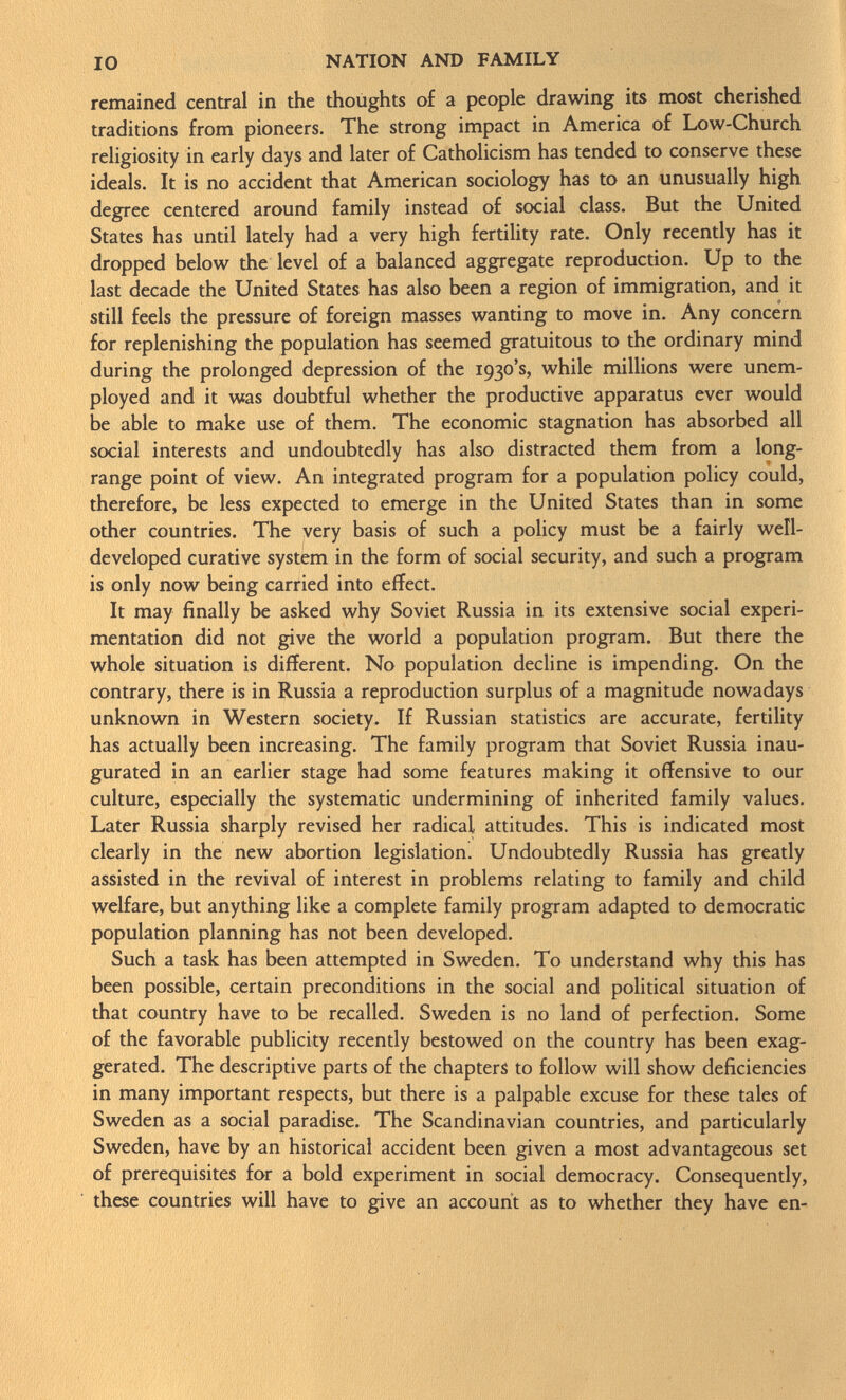 remained central in the thoughts of a people drawing its most cherished traditions from pioneers. The strong impact in America of Low-Church religiosity in early days and later of Catholicism has tended to conserve these ideals. It is no accident that American sociology has to an unusually high degree centered around family instead of social class. But the United States has until lately had a very high fertility rate. Only recently has it dropped below the level of a balanced aggregate reproduction. Up to the last decade the United States has also been a region of immigration, and it still feels the pressure of foreign masses wanting to move in. Any concern for replenishing the population has seemed gratuitous to the ordinary mind during the prolonged depression of the 1930's, while millions were unem ployed and it was doubtful whether the productive apparatus ever would be able to make use of them. The economic stagnation has absorbed all social interests and undoubtedly has also distracted them from a long- range point of view. An integrated program for a population policy could, therefore, be less expected to emerge in the United States than in some other countries. The very basis of such a policy must be a fairly well- developed curative system in the form of social security, and such a program is only now being carried into effect. It may finally be asked why Soviet Russia in its extensive social experi mentation did not give the world a population program. But there the whole situation is different. No population decline is impending. On the contrary, there is in Russia a reproduction surplus of a magnitude nowadays unknown in Western society. If Russian statistics are accurate, fertility has actually been increasing. The family program that Soviet Russia inau gurated in an earlier stage had some features making it offensive to our culture, especially the systematic undermining of inherited family values. Later Russia sharply revised her radical attitudes. This is indicated most clearly in the new abortion legislation. Undoubtedly Russia has greatly assisted in the revival of interest in problems relating to family and child welfare, but anything like a complete family program adapted to democratic population planning has not been developed. Such a task has been attempted in Sweden. To understand why this has been possible, certain preconditions in the social and political situation of that country have to be recalled. Sweden is no land of perfection. Some of the favorable publicity recently bestowed on the country has been exag gerated. The descriptive parts of the chapters to follow will show deficiencies in many important respects, but there is a palpable excuse for these tales of Sweden as a social paradise. The Scandinavian countries, and particularly Sweden, have by an historical accident been given a most advantageous set of prerequisites for a bold experiment in social democracy. Consequently, these countries will have to give an account as to whether they have en