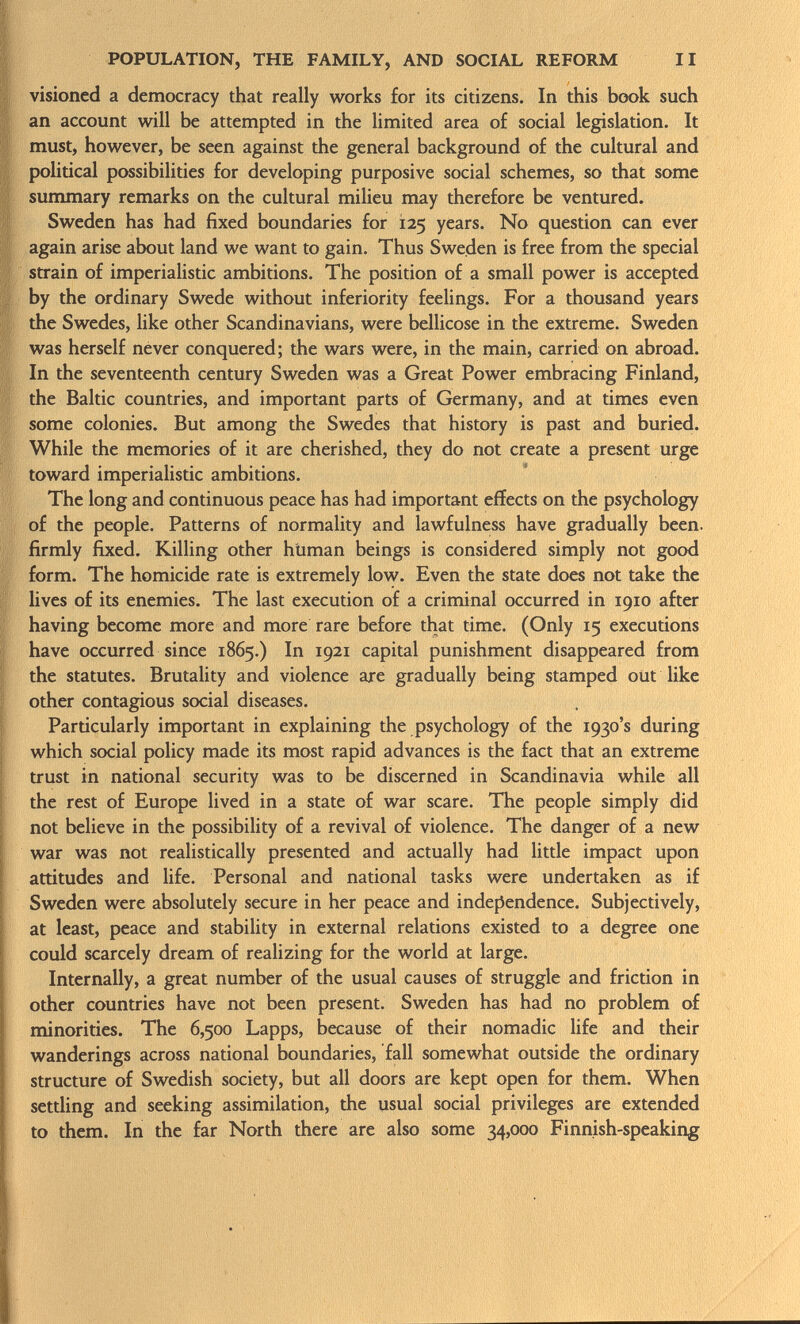 visioned a democracy that really works for its citizens. In this book such an account will be attempted in the limited area of social legislation. It must, however, be seen against the general background of the cultural and political possibilities for developing purposive social schemes, so that some summary remarks on the cultural milieu may therefore be ventured. Sweden has had fixed boundaries for 125 years. No question can ever again arise about land we want to gain. Thus Sweden is free from the special strain of imperialistic ambitions. The position of a small power is accepted by the ordinary Swede without inferiority feelings. For a thousand years the Swedes, like other Scandinavians, were bellicose in the extreme. Sweden was herself never conquered; the wars were, in the main, carried on abroad. In the seventeenth century Sweden was a Great Power embracing Finland, the Baltic countries, and important parts of Germany, and at times even some colonies. But among the Swedes that history is past and buried. While the memories of it are cherished, they do not create a present urge toward imperialistic ambitions. The long and continuous peace has had important effects on the psychology of the people. Patterns of normality and lawfulness have gradually been, firmly fixed. Killing other htiman beings is considered simply not good form. The homicide rate is extremely low. Even the state does not take the lives of its enemies. The last execution of a criminal occurred in 1910 after having become more and more rare before that time. (Only 15 executions have occurred since 1865.) In 1921 capital punishment disappeared from the statutes. Brutality and violence are gradually being stamped out like other contagious social diseases. Particularly important in explaining the psychology of the 1930's during which social policy made its most rapid advances is the fact that an extreme trust in national security was to be discerned in Scandinavia while all the rest of Europe lived in a state of war scare. The people simply did not believe in the possibility of a revival of violence. The danger of a new war was not realistically presented and actually had little impact upon attitudes and life. Personal and national tasks were undertaken as if Sweden were absolutely secure in her peace and independence. Subjectively, at least, peace and stability in external relations existed to a degree one could scarcely dream of realizing for the world at large. Internally, a great number of the usual causes of struggle and friction in other countries have not been present. Sweden has had no problem of minorities. The 6,500 Lapps, because of their nomadic life and their wanderings across national boundaries, fall somewhat outside the ordinary structure of Swedish society, but all doors are kept open for them. When settling and seeking assimilation, the usual social privileges are extended to them. In the far North there are also some 34,000 Finnish-speaking