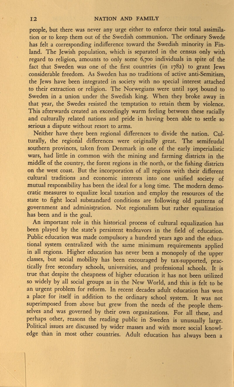 people, but there was never any urge either to enforce their total assimila tion or to keep them out of the Swedish communion. The ordinary Swede has felt a corresponding indifference toward the Swedish minority in Fin land. The Jewish population, which is separated in the census only with regard to religion, amounts to only some 6,700 individuals in spite of the fact that Sweden was one of the first countries (in 1782) to grant Jews considerable freedom. As Sweden has no traditions of active anti-Semitism, the Jews have been integrated in society with no special interest attached to their extraction or religion. The Norwegians were until 1905 bound to Sweden in a union under the Swedish king. When they broke away in that year, the Swedes resisted the temptation to retain them by violence. This afterwards created an exceedingly warm feeling between these racially and culturally related nations and pride in having been able to settle so serious a dispute without resort to arms. Neither have there been regional differences to divide the nation. Cul turally, the regional differences were originally great. The semifeudal southern provinces, taken from Denmark in one of the early imperialistic wars, had little in common with the mining and farming districts in the middle of the country, the forest regions in the north, or the fishing districts on the west coast. But the incorporation of all regions with their different cultural traditions and economic interests into one unified society of mutual responsibility has been the ideal for a long time. The modern demo cratic measures to equalize local taxation and employ the resources of the state to fight local substandard conditions are following old patterns of government and administration. Not regionalism but rather equalization has been and is the goal. An important role in this historical process of cultural equalization has been played by the state's persistent endeavors in the field of education. Public education was made compulsory a hundred years ago and the educa tional system centralized with the same minimum requirements applied in all regions. Higher education has never been a monopoly of the upper classes, but social mobility has been encouraged by tax-supported, prac tically free secondary schools, universities, and professional schools. It is true that despite the cheapness of higher education it has not been utilized so widely by all social groups as in the New World, and this is felt to be an urgent problem for reform. In recent decades adult education has won a place for itself in addition to the ordinary school system. It was not superimposed from above but grew from the needs of the people them selves and was governed by their own organizations. For all these, and perhaps other, reasons the reading public in Sweden is unusually large. Political issues are discussed by wider masses and with more social knowl edge than in most other countries. Adult education has always been a