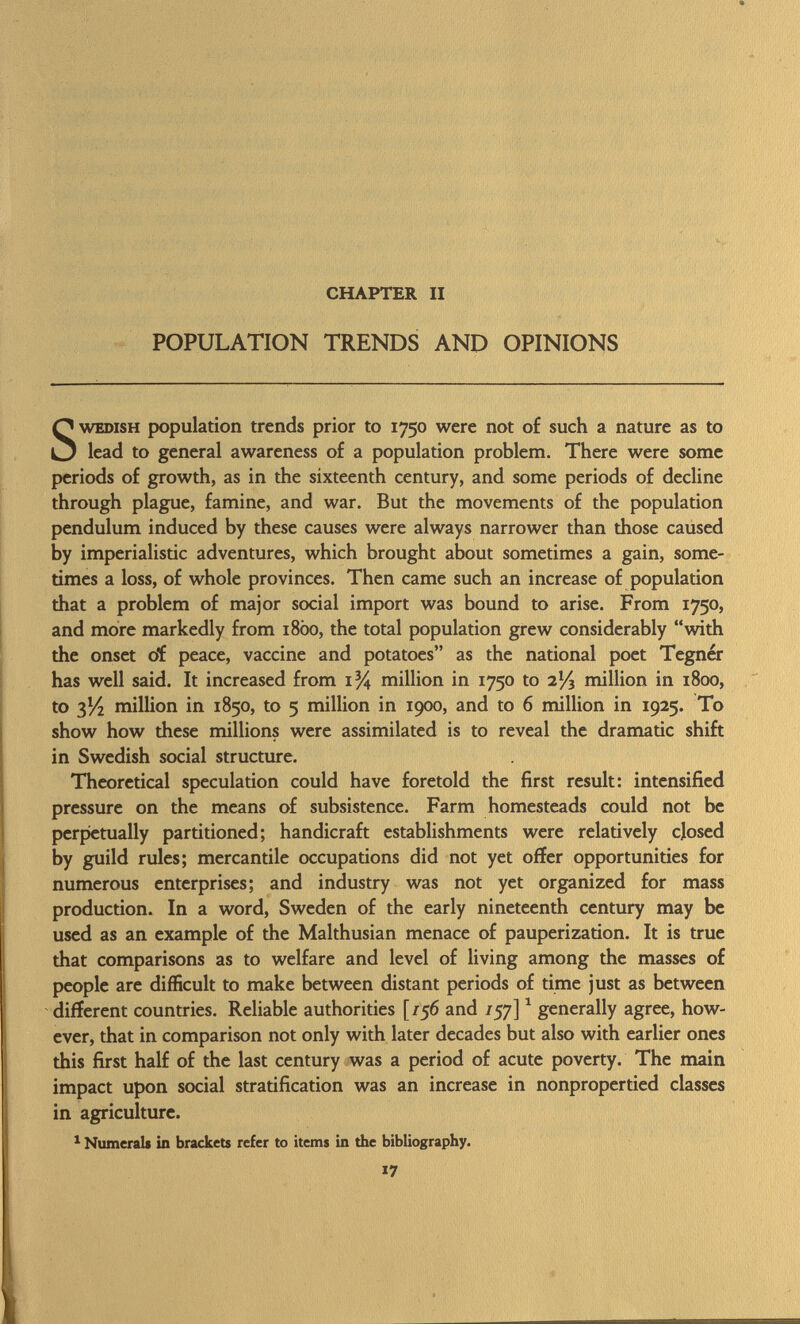 CHAPTER II POPULATION TRENDS AND OPINIONS Swedish population trends prior to 1750 were not of such a nature as to lead to general awareness of a population problem. There were some periods of growth, as in the sixteenth century, and some periods of decline through plague, famine, and war. But the movements of the population pendulum induced by these causes were always narrower than those caused by imperialistic adventures, which brought about sometimes a gain, some times a loss, of whole provinces. Then came such an increase of population that a problem of major social import was bound to arise. From 1750, and more markedly from 18Ò0, the total population grew considerably with the onset oí peace, vaccine and potatoes as the national poet Tegnér has well said. It increased from 1% million in 1750 to 2% million in 1800, to 3V2 million in 1850, to 5 million in 1900, and to 6 million in 1925. To show how these millions were assimilated is to reveal the dramatic shift in Swedish social structure. Theoretical speculation could have foretold the first result: intensified pressure on the means of subsistence. Farm homesteads could not be perpetually partitioned; handicraft establishments were relatively closed by guild rules; mercantile occupations did not yet offer opportunities for numerous enterprises; and industry was not yet organized for mass production. In a word, Sweden of the early nineteenth century may be used as an example of the Malthusian menace of pauperization. It is true that comparisons as to welfare and level of living among the masses of people are difficult to make between distant periods of time just as between different countries. Reliable authorities [/56 and /57] 1 generally agree, how ever, that in comparison not only with later decades but also with earlier ones this first half of the last century was a period of acute poverty. The main impact upon social stratification was an increase in nonpropertied classes in agriculture. 1 Numerals in brackets refer to items in the bibliography.