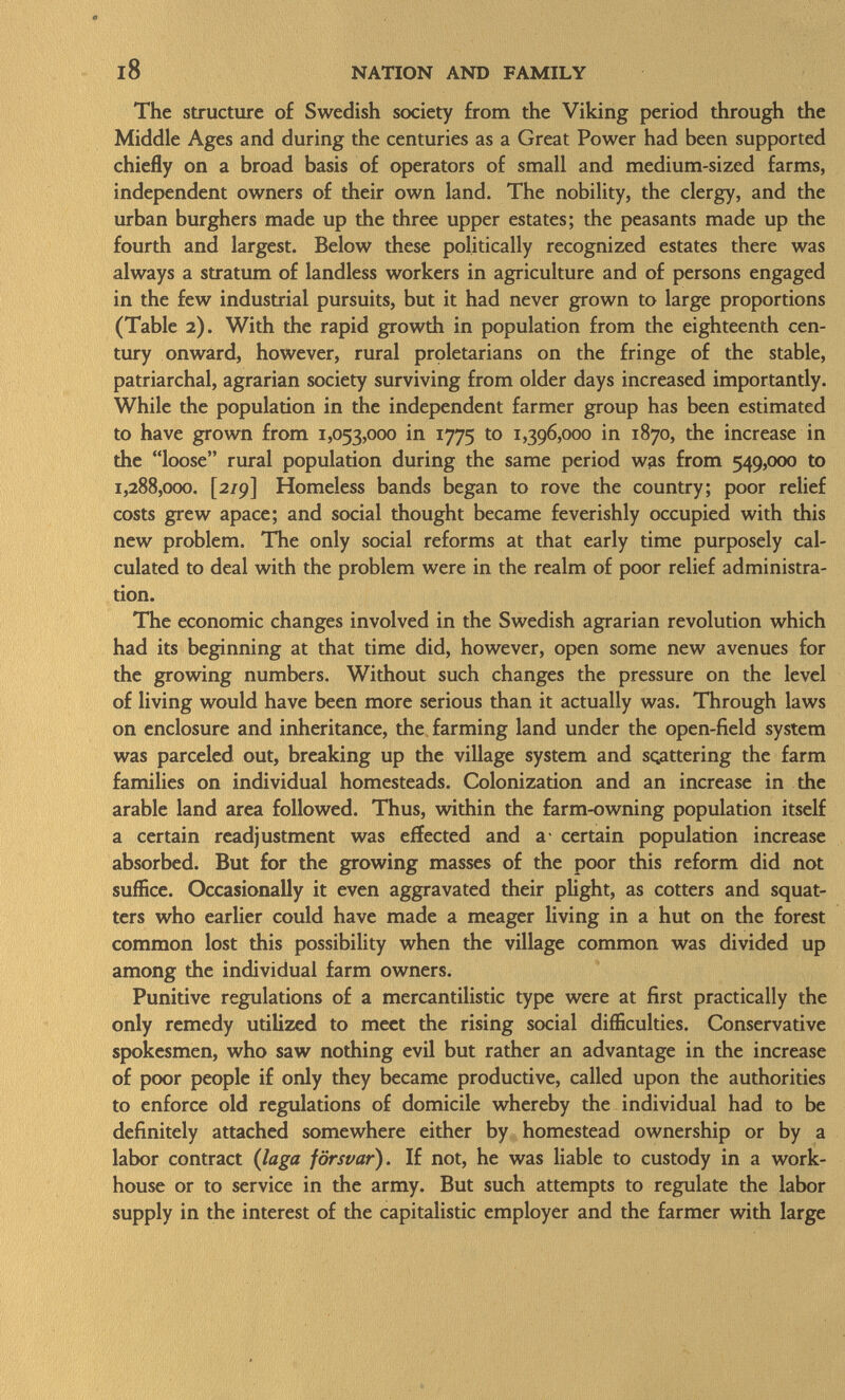 The structure of Swedish society from the Viking period through the Middle Ages and during the centuries as a Great Power had been supported chiefly on a broad basis of operators of small and medium-sized farms, independent owners of their own land. The nobility, the clergy, and the urban burghers made up the three upper estates; the peasants made up the fourth and largest. Below these politically recognized estates there was always a stratum of landless workers in agriculture and of persons engaged in the few industrial pursuits, but it had never grown to large proportions (Table 2). With the rapid growth in population from the eighteenth cen tury onward, however, rural proletarians on the fringe of the stable, patriarchal, agrarian society surviving from older days increased importantly. While the population in the independent farmer group has been estimated to have grown from 1,053,000 in 1775 to 1,396,000 in 1870, the increase in the loose rural population during the same period was from 549,000 to 1,288,000. [2/9] Homeless bands began to rove the country; poor relief costs grew apace; and social thought became feverishly occupied with this new problem. The only social reforms at that early time purposely cal culated to deal with the problem were in the realm of poor relief administra tion. The economic changes involved in the Swedish agrarian revolution which had its beginning at that time did, however, open some new avenues for the growing numbers. Without such changes the pressure on the level of living would have been more serious than it actually was. Through laws on enclosure and inheritance, the farming land under the open-field system was parceled out, breaking up the village system and scattering the farm families on individual homesteads. Colonization and an increase in the arable land area followed. Thus, within the farm-owning population itself a certain readjustment was effected and a- certain population increase absorbed. But for the growing masses of the poor this reform did not suffice. Occasionally it even aggravated their plight, as cotters and squat ters who earlier could have made a meager living in a hut on the forest common lost this possibility when the village common was divided up among the individual farm owners. Punitive regulations of a mercantilistic type were at first practically the only remedy utilized to meet the rising social difficulties. Conservative spokesmen, who saw nothing evil but rather an advantage in the increase of poor people if only they became productive, called upon the authorities to enforce old regulations of domicile whereby the individual had to be definitely attached somewhere either by homestead ownership or by a labor contract ( laga försvar). If not, he was liable to custody in a work house or to service in the army. But such attempts to regulate the labor supply in the interest of the capitalistic employer and the farmer with large