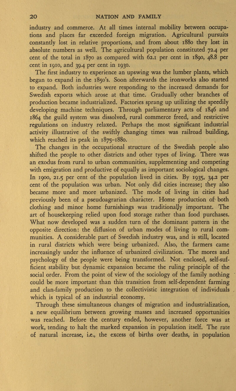 industry and commerce. At all times internal mobility between occupa tions and places far exceeded foreign migration. Agricultural pursuits constandy lost in relative proportions, and from about 1880 they lost in absolute numbers as well. The agricultural population constituted 724 per cent of the total in 1870 as compared with 62.1 per cent in 1890, 48.8 per cent in 1910, and 39.4 per cent in 1930. The first industry to experience an upswing was the lumber plants, which began to expand in the i85o ' s . Soon afterwards the ironworks also started to expand. Both industries were responding to the increased demands for Swedish exports which arose at that time. Gradually other branches of production became industrialized. Factories sprang up utilizing the speedily developing machine techniques. Through parliamentary acts of 1846 and 1864 the guild system was dissolved, rural commerce freed, and restrictive regulations on industry relaxed. Perhaps the most significant industrial activity illustrative of the swiftly changing times was railroad building, which reached its peak in 1875-1880. The changes in the occupational structure of the Swedish people also shifted the people to other districts and other types of living. There was an exodus from rural to urban communities, supplementing and competing with emigration and productive of equally as important sociological changes. In 1900, 21.5 per cent of the population lived in cities. By 1935, 34.2 per cent of the population was urban. Not only did cities increase; they also became more and more urbanized. The mode of living in cities had previously been of a pseudoagrarian character. Home production of both clothing and minor home furnishings was traditionally important. The art of housekeeping relied upon food storage rather than food purchases. What now developed was a sudden turn of the dominant pattern in the opposite direction: the diffusion of urban modes of living to rural com munities. A considerable part of Swedish industry was, and is still, located in rural districts which were being urbanized. Also, the farmers came increasingly under the influence of urbanized civilization. The mores and psychology of the people were being transformed. Not enclosed, self-suf ficient stability but dynamic expansion became the ruling principle of the social order. From the point of view of the sociology of the family nothing could be more important than this transition from self-dependent farming and clan-family production to the collectivistic integration of individuals , which is typical of an industrial economy. Through these simultaneous changes of migration and industrialization, a new equilibrium between growing masses and increased opportunities was reached. Before the century ended, however, another force was at work, tending to halt the marked expansion in population itself. The rate of natural increase, i.e., the excess of births over deaths, in population