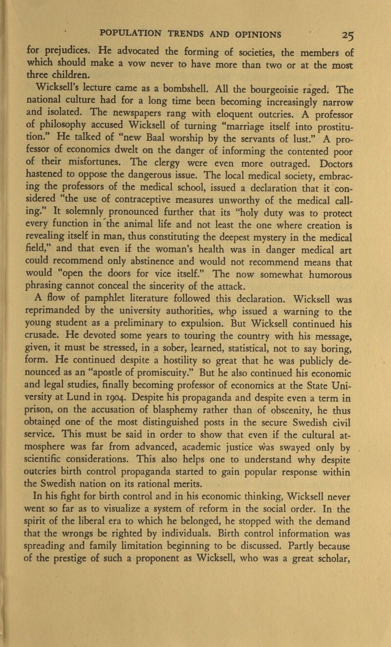 for prejudices. He advocated the forming of societies, the members of which should make a vow never to have more than two or at the most three children. Wicksell's lecture came as a bombshell. All the bourgeoisie raged. The national culture had for a long time been becoming increasingly narrow and isolated. The newspapers rang with eloquent outcries. A professor of philosophy accused Wicksell of turning marriage itself into prostitu tion. He talked of new Baal worship by the servants of lust. A pro fessor of economics dwelt on the danger of informing the contented poor of their misfortunes. The clergy were even more outraged. Doctors hastened to oppose the dangerous issue. The local medical society, embrac ing the professors of the medical school, issued a declaration that it con sidered the use of contraceptive measures unworthy of the medical call ing. It solemnly pronounced further that its holy duty was to protect every function in the animal life and not least the one where creation is revealing itself in man, thus constituting the deepest mystery in the medical field, and that even if the woman's health was in danger medical art could recommend only abstinence and would not recommend means that would open the doors for vice itself. The now somewhat humorous phrasing cannot conceal the sincerity of the attack. A flow of pamphlet literature followed this declaration. Wicksell was reprimanded by the university authorities,, who issued a warning to the young student as a preliminary to expulsion. But Wicksell continued his crusade. He devoted some years to touring the country with his message, given, it must be stressed, in a sober, learned, statistical, not to say boring, form. He continued despite a hostility so great that he was publicly de nounced as an apostle of promiscuity. But he also continued his economic and legal studies, finally becoming professor of economics at the State Uni versity at Lund in 1904. Despite his propaganda and despite even a term in prison, on the accusation of blasphemy rather than of obscenity, he thus obtained one of the most distinguished posts in the secure Swedish civil service. This must be said in order to show that even if the cultural at mosphere was far from advanced, academic justice was swayed only by scientific considerations. This also helps one to understand why despite outcries birth control propaganda started to gain popular response within the Swedish nation on its rational merits. In his fight for birth control and in his economic thinking, Wicksell never went so far as to visualize a system of reform in the social order. In the spirit of the liberal era to which he belonged, he stopped with the demand that the wrongs be righted by individuals. Birth control information was spreading and family limitation beginning to be discussed. Partly because of the prestige of such a proponent as Wicksell, who was a great scholar,