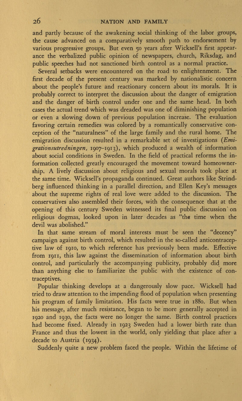 and partly because of the awakening social thinking of the labor groups, the cause advanced on a comparatively smooth path to endorsement by various progressive groups. But even 50 years after Wicksell's first appear ance the verbalized public opinion of newspapers, church, Riksdag, and public speeches had not sanctioned birth control as a normal practice. Several setbacks were encountered on the road to enlightenment. The first decade of the present century was marked by nationalistic concern about the people's future and reactionary concern about its morals. It is probably correct to interpret the discussion about the danger of emigration and the danger of birth control under one and the same head. In both cases the actual trend which was dreaded was one of diminishing population or even a slowing down of previous population increase. The evaluation favoring certain remedies was colored by a romantically conservative con ception of the naturalness of the large family and the rural home. The emigration discussion resulted in a remarkable set of investigations ( Emi- grationsutredningen, 1907-1913), which produced a wealth of information about social conditions in Sweden. In the field of practical reforms the in formation collected greatly encouraged the movement toward homeowner- ship. A lively discussion about religious and sexual morals took place at the same time. Wicksell's propaganda continued. Great authors like Strind berg influenced thinking in a parallel direction, and Ellen Key's messages about the supreme rights of real love were added to the discussion. The conservatives also assembled their forces, with the consequence that at the opening of this century Sweden witnessed its final public discussion on religious dogmas, looked upon in later decades as the time when the devil was abolished. In that same stream of moral interests must be seen the decency campaign against birth control, which resulted in the so-called anticontracep- tive law of 1910, to which reference has previously been made. Effective from 191 1, this law against the dissemination of information about birth control, and particularly the accompanying publicity, probably did more than anything else to familiarize the public with the existence of con traceptives. Popular thinking develops at a dangerously slow pace. Wicksell had tried to draw attention to the impending flood of population when presenting his program of family limitation. His facts were true in 1880. But when his message, after much resistance, began to be more generally accepted in 1920 and 1930, the facts were no longer the same. Birth control practices had become fixed. Already in 1923 Sweden had a lower birth rate than France and thus the lowest in the world, only yielding that place after a decade to Austria (1934). Suddenly quite a new problem faced the people. Within the lifetime of