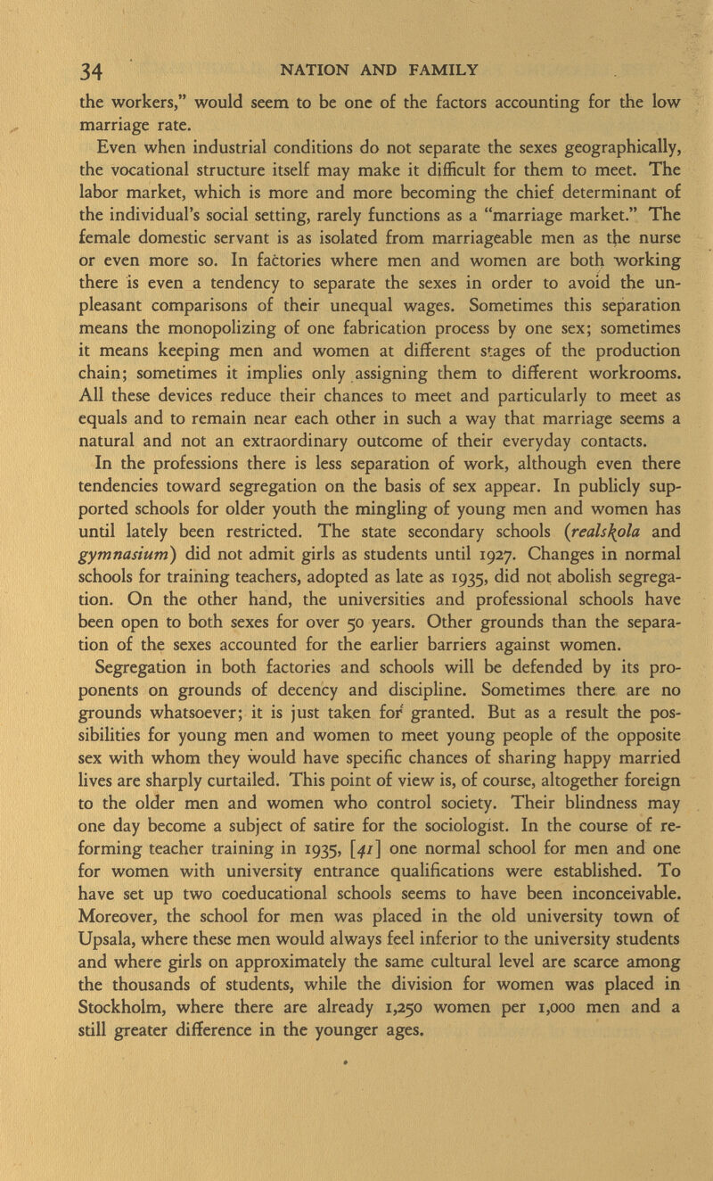 the workers, would seem to be one of the factors accounting for the low marriage rate. Even when industrial conditions do not separate the sexes geographically, the vocational structure itself may make it difficult for them to meet. The labor market, which is more and more becoming the chief determinant of the individual's social setting, rarely functions as a marriage market. The female domestic servant is as isolated from marriageable men as the nurse or even more so. In factories where men and women are both working there is even a tendency to separate the sexes in order to avoid the un pleasant comparisons of their unequal wages. Sometimes this separation means the monopolizing of one fabrication process by one sex; sometimes it means keeping men and women at different stages of the production chain; sometimes it implies only assigning them to different workrooms. All these devices reduce their chances to meet and particularly to meet as equals and to remain near each other in such a way that marriage seems a natural and not an extraordinary outcome of their everyday contacts. In the professions there is less separation of work, although even there tendencies toward segregation on the basis of sex appear. In publicly sup ported schools for older youth the mingling of young men and women has until lately been restricted. The state secondary schools ( reals\ola and gymnasium) did not admit girls as students until 1927. Changes in normal schools for training teachers, adopted as late as 1935, did not abolish segrega tion. On the other hand, the universities and professional schools have been open to both sexes for over 50 years. Other grounds than the separa tion of the sexes accounted for the earlier barriers against women. Segregation in both factories and schools will be defended by its pro ponents on grounds of decency and discipline. Sometimes there are no grounds whatsoever; it is just taken for granted. But as a result the pos sibilities for young men and women to meet young people of the opposite sex with whom they would have specific chances of sharing happy married lives are sharply curtailed. This point of view is, of course, altogether foreign to the older men and women who control society. Their blindness may one day become a subject of satire for the sociologist. In the course of re forming teacher training in 1935, [41] one normal school for men and one for women with university entrance qualifications were established. To have set up two coeducational schools seems to have been inconceivable. Moreover, the school for men was placed in the old university town of Upsala, where these men would always feel inferior to the university students and where girls on approximately the same cultural level are scarce among the thousands of students, while the division for women was placed in Stockholm, where there are already 1,250 women per 1,000 men and a still greater difference in the younger ages.