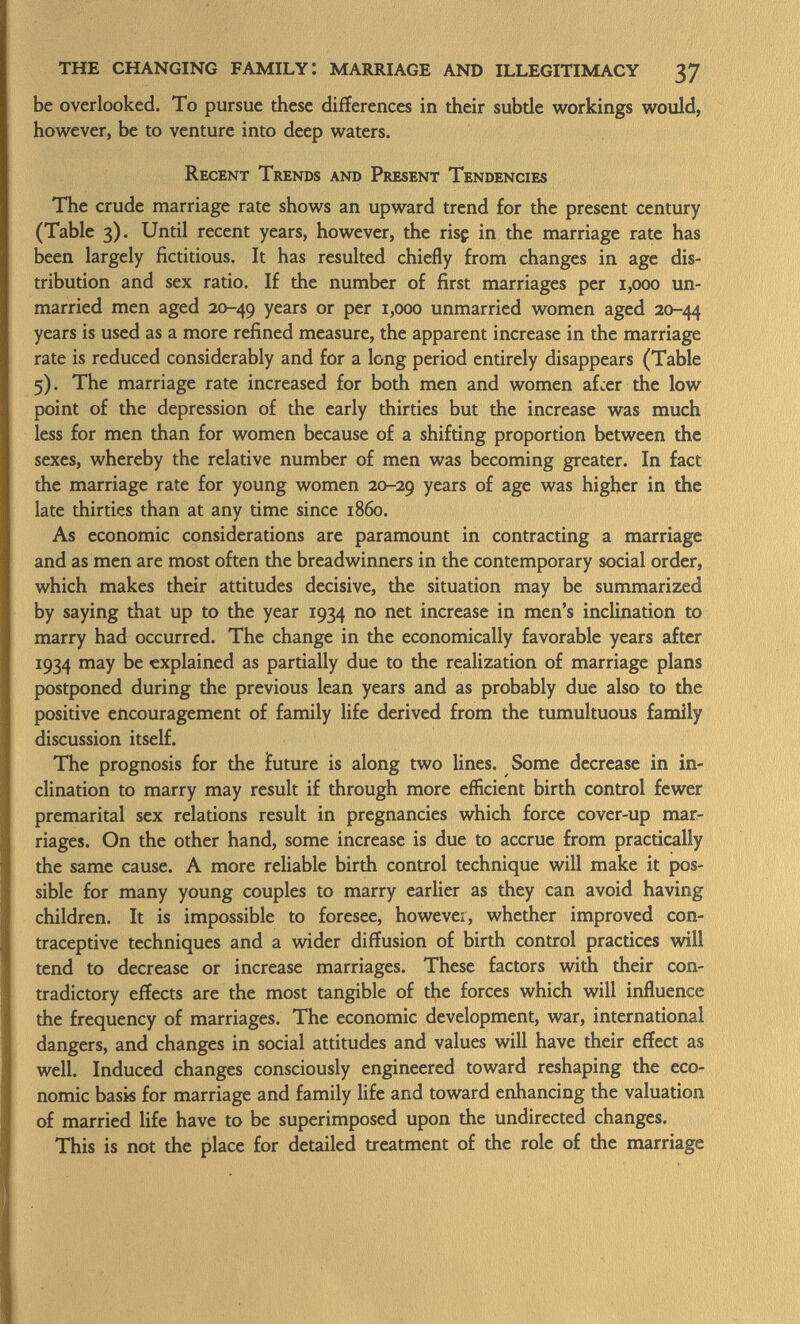 be overlooked. To pursue these différences in their subde workings would, however, be to venture into deep waters. Recent Trends and Present Tendencies The crude marriage rate shows an upward trend for the present century (Table 3). Until recent years, however, the risç in the marriage rate has been largely fictitious. It has resulted chiefly from changes in age dis tribution and sex ratio. If the number of first marriages per 1,000 un married men aged 20-49 years or per 1,000 unmarried women aged 20-44 years is used as a more refined measure, the apparent increase in the marriage rate is reduced considerably and for a long period entirely disappears (Table 5). The marriage rate increased for both men and women afcer the low point of the depression of the early thirties but the increase was much less for men than for women because of a shifting proportion between the sexes, whereby the relative number of men was becoming greater. In fact the marriage rate for young women 20-29 years of age was higher in the late thirties than at any time since i860. As economic considerations are paramount in contracting a marriage and as men are most often the breadwinners in the contemporary social order, which makes their attitudes decisive, the situation may be summarized by saying that up to the year 1934 no net increase in men's inclination to marry had occurred. The change in the economically favorable years after 1934 may be explained as partially due to the realization of marriage plans postponed during the previous lean years and as probably due also to the positive encouragement of family life derived from the tumultuous family discussion itself. The prognosis for the future is along two lines. Some decrease in in clination to marry may result if through more efficient birth control fewer premarital sex relations result in pregnancies which force cover-up mar riages. On the other hand, some increase is due to accrue from practically the same cause. A more reliable birth control technique will make it pos sible for many young couples to marry earlier as they can avoid having children. It is impossible to foresee, however, whether improved con traceptive techniques and a wider diffusion of birth control practices will tend to decrease or increase marriages. These factors with their con tradictory effects are the most tangible of the forces which will influence the frequency of marriages. The economic development, war, international dangers, and changes in social attitudes and values will have their effect as well. Induced changes consciously engineered toward reshaping the eco nomic basis for marriage and family life and toward enhancing the valuation of married life have to be superimposed upon the undirected changes. This is not the place for detailed treatment of the role of the marriage