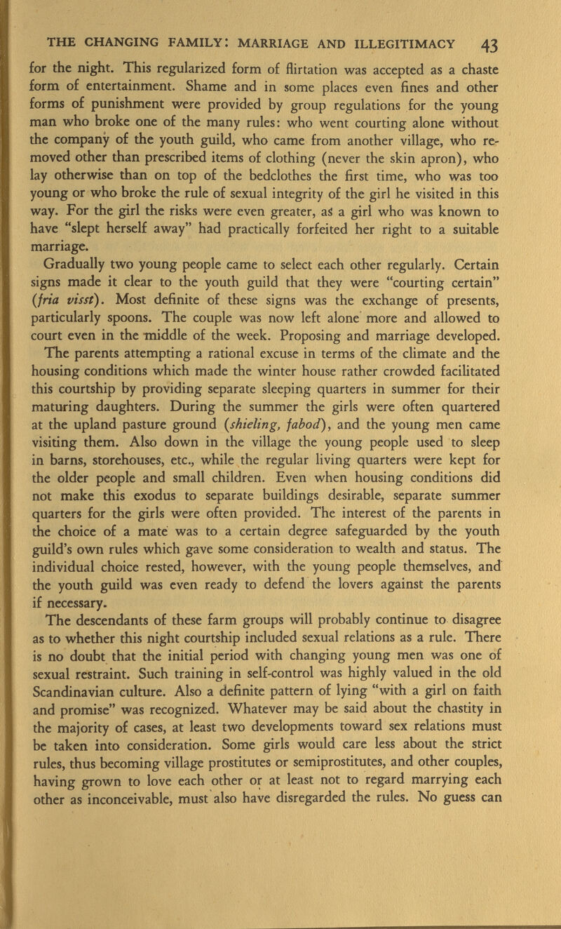 for the night. This regularized form of flirtation was accepted as a chaste form of entertainment. Shame and in some places even fines and other forms of punishment were provided by group regulations for the young man who broke one of the many rules: who went courting alone without the company of the youth guild, who came from another village, who re moved other than prescribed items of clothing (never the skin apron), who lay otherwise than on top of the bedclothes the first time, who was too young or who broke the rule of sexual integrity of the girl he visited in this way. For the girl the risks were even greater, aS a girl who was known to have slept herself away had practically forfeited her right to a suitable marriage. Gradually two young people came to select each other regularly. Certain signs made it clear to the youth guild that they were courting certain (fría visst). Most definite of these signs was the exchange of presents, particularly spoons. The couple was now left alone more and allowed to court even in the middle of the week. Proposing and marriage developed. The parents attempting a rational excuse in terms of the climate and the housing conditions which made the winter house rather crowded facilitated this courtship by providing separate sleeping quarters in summer for their maturing daughters. During the summer the girls were often quartered at the upland pasture ground ( shieling, fabod), and the young men came visiting them. Also down in the village the young people used to sleep in barns, storehouses, etc., while the regular living quarters were kept for the older people and small children. Even when housing conditions did not make this exodus to separate buildings desirable, separate summer quarters for the girls were often provided. The interest of the parents in the choice of a mate was to a certain degree safeguarded by the youth guild's own rules which gave some consideration to wealth and status. The individual choice rested, however, with the young people themselves, and the youth guild was even ready to defend the lovers against the parents if necessary. The descendants of these farm groups will probably continue to disagree as to whether this night courtship included sexual relations as a rule. There is no doubt that the initial period with changing young men was one of sexual restraint. Such training in self-control was highly valued in the old Scandinavian culture. Also a definite pattern of lying with a girl on faith and promise was recognized. Whatever may be said about the chastity in the majority of cases, at least two developments toward sex relations must be taken into consideration. Some girls would care less about the strict rules, thus becoming village prostitutes or semiprostitutes, and other couples, having grown to love each other or at least not to regard marrying each other as inconceivable, must also have disregarded the rules. No guess can