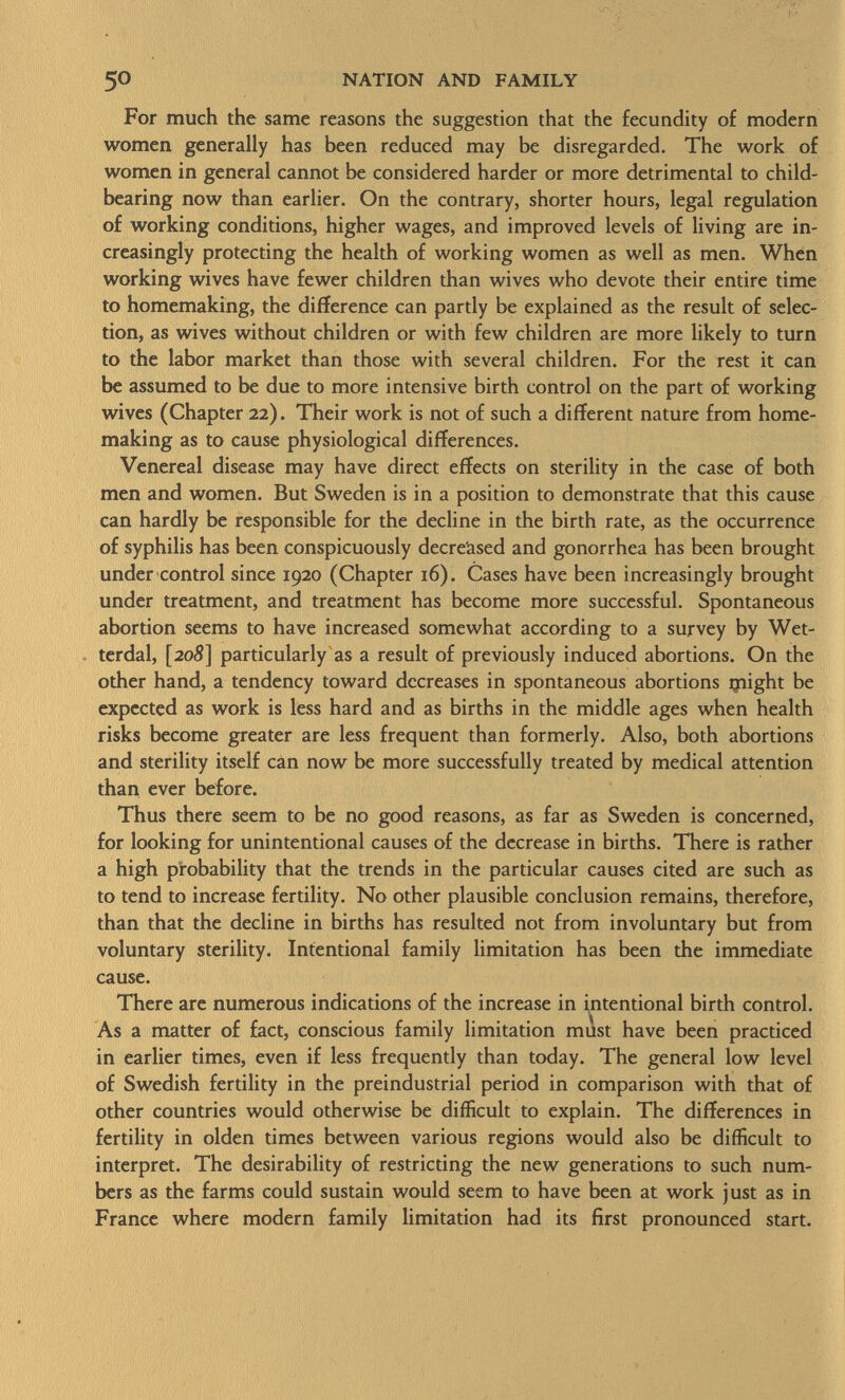 For much the same reasons the suggestion that the fecundity of modern women generally has been reduced may be disregarded. The work of women in general cannot be considered harder or more detrimental to child- bearing now than earlier. On the contrary, shorter hours, legal regulation of working conditions, higher wages, and improved levels of living are in creasingly protecting the health of working women as well as men. When working wives have fewer children than wives who devote their entire time to homemaking, the difference can partly be explained as the result of selec tion, as wives without children or with few children are more likely to turn to the labor market than those with several children. For the rest it can be assumed to be due to more intensive birth control on the part of working wives (Chapter 22). Their work is not of such a different nature from home- making as to cause physiological differences. Venereal disease may have direct effects on sterility in the case of both men and women. But Sweden is in a position to demonstrate that this cause can hardly be responsible for the decline in the birth rate, as the occurrence of syphilis has been conspicuously decreased and gonorrhea has been brought under control since 1920 (Chapter 16). Cases have been increasingly brought under treatment, and treatment has become more successful. Spontaneous abortion seems to have increased somewhat according to a survey by Wet- terdal, [ 208] particularly as a result of previously induced abortions. On the other hand, a tendency toward decreases in spontaneous abortions ijiight be expected as work is less hard and as births in the middle ages when health risks become greater are less frequent than formerly. Also, both abortions and sterility itself can now be more successfully treated by medical attention than ever before. Thus there seem to be no good reasons, as far as Sweden is concerned, for looking for unintentional causes of the decrease in births. There is rather a high probability that the trends in the particular causes cited are such as to tend to increase fertility. No other plausible conclusion remains, therefore, than that the decline in births has resulted not from involuntary but from voluntary sterility. Intentional family limitation has been the immediate cause. There are numerous indications of the increase in intentional birth control. As a matter of fact, conscious family limitation must have been practiced in earlier times, even if less frequently than today. The general low level of Swedish fertility in the preindustrial period in comparison with that of other countries would otherwise be difficult to explain. The differences in fertility in olden times between various regions would also be difficult to interpret. The desirability of restricting the new generations to such num bers as the farms could sustain would seem to have been at work just as in France where modern family limitation had its first pronounced start.