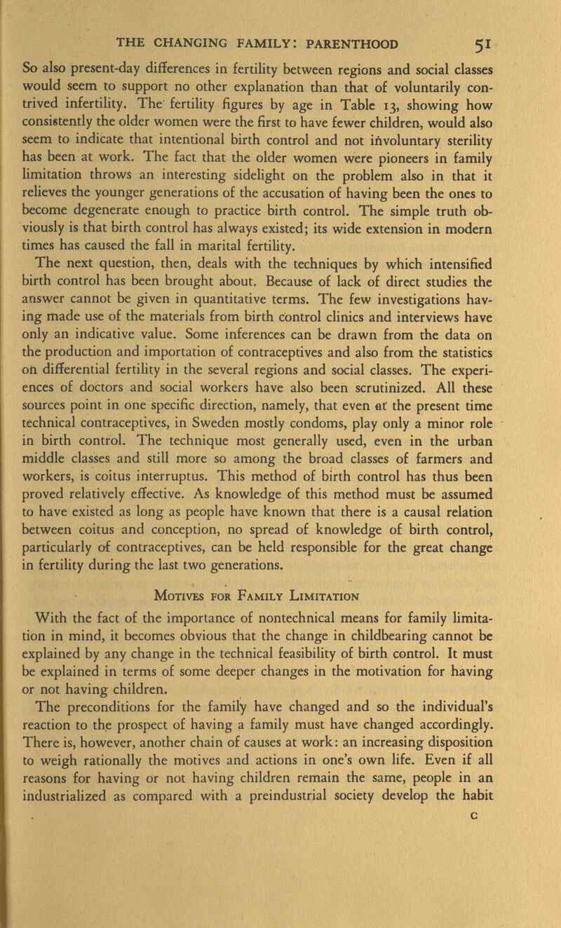 So also present-day differences in fertility between regions and social classes would seem to support no other explanation than that of voluntarily con trived infertility. The fertility figures by age in Table 13, showing how consistently the older women were the first to have fewer children, would also seem to indicate that intentional birth control and not involuntary sterility has been at work. The fact that the older women were pioneers in family limitation throws an interesting sidelight on the problem also in that it relieves the younger generations of the accusation of having been the ones to become degenerate enough to practice birth control. The simple truth ob viously is that birth control has always existed; its wide extension in modern times has caused the fall in marital fertility. The next question, then, deals with the techniques by which intensified birth control has been brought about. Because of lack of direct studies the answer cannot be given in quantitative terms. The few investigations hav ing made use of the materials from birth control clinics and interviews have only an indicative value. Some inferences can be drawn from the data on the production and importation of contraceptives and also from the statistics on differential fertility in the several regions and social classes. The experi ences of doctors and social workers have also been scrutinized. All these sources point in one specific direction, namely, that even fit' the present time technical contraceptives, in Sweden mostly condoms, play only a minor role in birth control. The technique most generally used, even in the urban middle classes and still more so among the broad classes of farmers and workers, is coitus interruptus. This method of birth control has thus been proved relatively effective. As knowledge of this method must be assumed to have existed as long as people have known that there is a causal relation between coitus and conception, no spread of knowledge of birth control, particularly of contraceptives, can be held responsible for the great change in fertility during the last two generations. Motives for Family Limitation With the fact of the importance of nontechnical means for family limita tion in mind, it becomes obvious that the change in childbearing cannot be explained by any change in the technical feasibility of birth control. It must be explained in terms of some deeper changes in the motivation for having or not having children. The preconditions for the family have changed and so the individual's reaction to the prospect of having a family must have changed accordingly. There is, however, another chain of causes at work: an increasing disposition to weigh rationally the motives and actions in one's own life. Even if all reasons for having or not having children remain the same, people in an industrialized as compared with a preindustrial society develop the habit