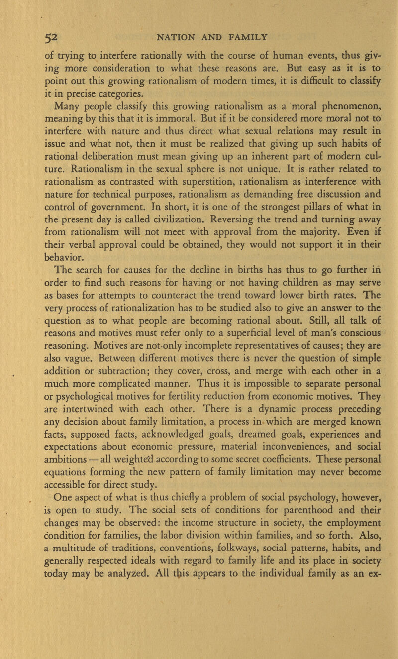 of trying to interfere rationally with the course of human events, thus giv ing more consideration to what these reasons are. But easy as it is to point out this growing rationalism of modern times, it is difficult to classify it in precise categories. Many people classify this growing rationalism as a moral phenomenon, meaning by this that it is immoral. But if it be considered more moral not to interfere with nature and thus direct what sexual relations may result in issue and what not, then it must be realized that giving up such habits of rational deliberation must mean giving up an inherent part of modern cul ture. Rationalism in the sexual sphere is not unique. It is rather related to rationalism as contrasted with superstition, lationalism as interference with nature for technical purposes, rationalism as demanding free discussion and control of government. In short, it is one of the strongest pillars of what in the present day is called civilization. Reversing the trend and turning away from rationalism will not meet with approval from the majority. Even if their verbal approval could be obtained, they would not support it in their behavior. The search for causes for the decline in births has thus to go further in order to find such reasons for having or not having children as may serve as bases for attempts to counteract the trend toward lower birth rates. The very process of rationalization has to be studied also to give an answer to the question as to what people are becoming rational about. Still, all talk of reasons and motives must refer only to a superficial level of man's conscious reasoning. Motives are not-only incomplete representatives of causes; they are also vague. Between different motives there is never the question of simple addition or subtraction; they cover, cross, and merge with each other in a much more complicated manner. Thus it is impossible to separate personal or psychological motives for fertility reduction from economic motives. They are intertwined with each other. There is a dynamic process preceding any decision about family limitation, a process in which are merged known facts, supposed facts, acknowledged goals, dreamed goals, experiences and expectations about economic pressure, material inconveniences, and social ambitions — all weighte'd according to some secret coefficients. These personal equations forming the new pattern of family limitation may never become accessible for direct study. One aspect of what is thus chiefly a problem of social psychology, however, is open to study. The social sets of conditions for parenthood and their changes may be observed: the income structure in society, the employment condition for families, the labor division within families, and so forth. Also, a multitude of traditions, conventions, folkways, social patterns, habits, and generally respected ideals with regard to family life and its place in society today may be analyzed. All this appears to the individual family as an ex-