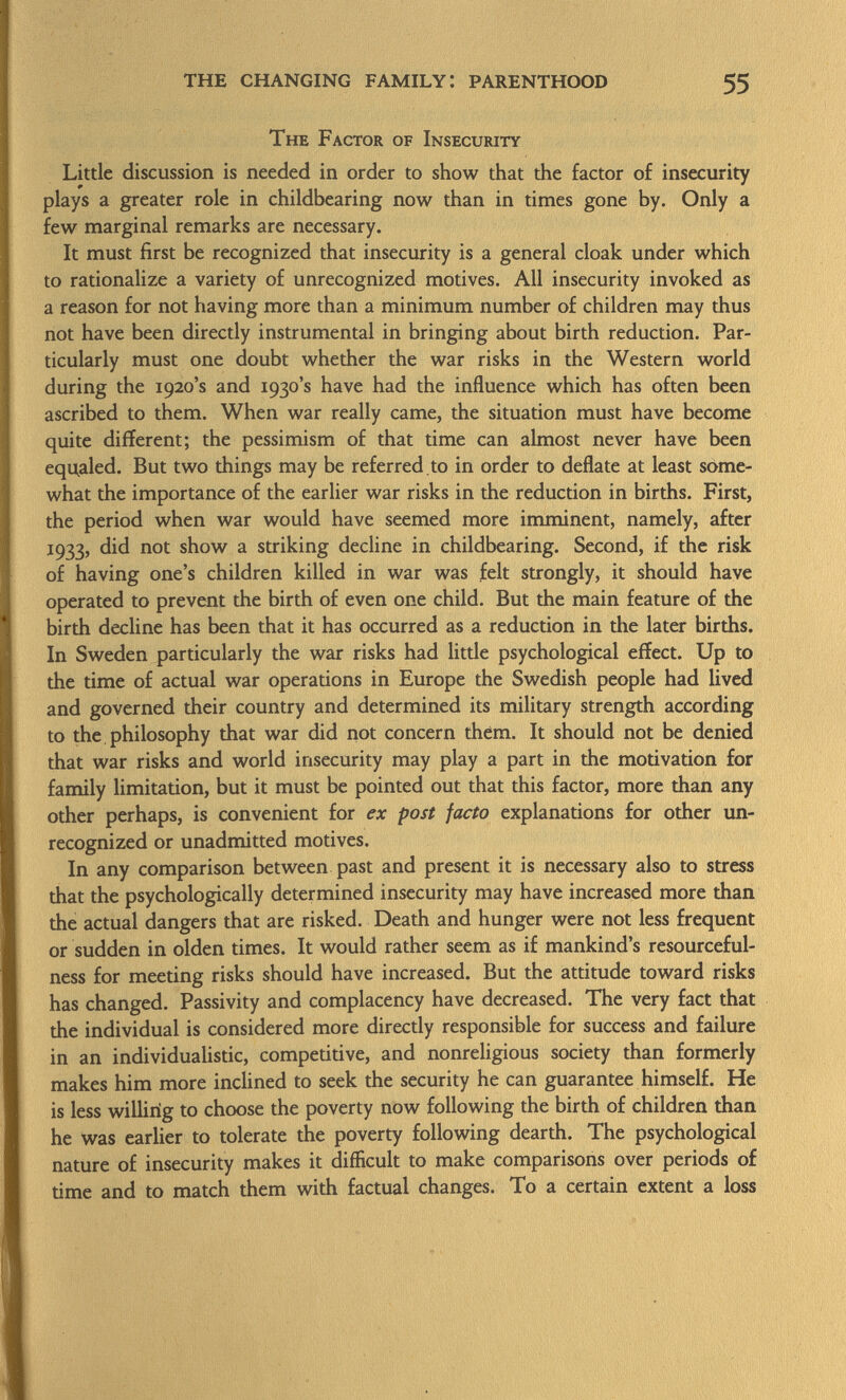 The Factor of Insecurity Little discussion is needed in order to show that the factor of insecurity plays a greater role in childbearing now than in times gone by. Only a few marginal remarks are necessary. It must first be recognized that insecurity is a general cloak under which to rationalize a variety of unrecognized motives. All insecurity invoked as a reason for not having more than a minimum number of children may thus not have been directly instrumental in bringing about birth reduction. Par ticularly must one doubt whether the war risks in the Western world during the 1920's and 1930's have had the influence which has often been ascribed to them. When war really came, the situation must have become quite different; the pessimism of that time can almost never have been equaled. But two things may be referred, to in order to deflate at least some what the importance of the earlier war risks in the reduction in births. First, the period when war would have seemed more imminent, namely, after 1933, did not show a striking decline in childbearing. Second, if the risk of having one's children killed in war was felt strongly, it should have operated to prevent the birth of even one child. But the main feature of the birth decline has been that it has occurred as a reduction in the later births. In Sweden particularly the war risks had little psychological effect. Up to the time of actual war operations in Europe the Swedish people had lived and governed their country and determined its military strength according to the philosophy that war did not concern them. It should not be denied that war risks and world insecurity may play a part in the motivation for family limitation, but it must be pointed out that this factor, more than any other perhaps, is convenient for ex post facto explanations for other un recognized or unadmitted motives. In any comparison between past and present it is necessary also to stress that the psychologically determined insecurity may have increased more than the actual dangers that are risked. Death and hunger were not less frequent or sudden in olden times. It would rather seem as if mankind's resourceful ness for meeting risks should have increased. But the attitude toward risks has changed. Passivity and complacency have decreased. The very fact that the individual is considered more directly responsible for success and failure in an individualistic, competitive, and nonreligious society than formerly makes him more inclined to seek the security he can guarantee himself. He is less willirig to choose the poverty now following the birth of children than he was earlier to tolerate the poverty following dearth. The psychological nature of insecurity makes it difficult to make comparisons over periods of time and to match them with factual changes. To a certain extent a loss