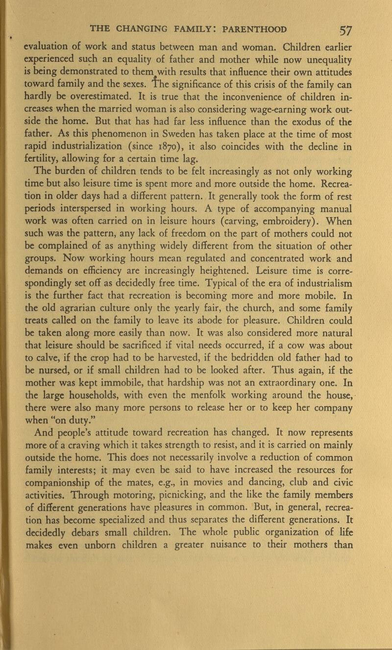 evaluation of work and status between man and woman. Children earlier experienced such an equality of father and mother while now unequality is being demonstrated to them with results that influence their own attitudes toward family and the sexes. 1he significance of this crisis of the family can hardly be overestimated. It is true that the inconvenience of children in creases when the married woman is also considering wage-earning work out side the home. But that has had far less influence than the exodus of the father. As this phenomenon in Sweden has taken place at the time of most rapid industrialization (since 1870), it also coincides with the decline in fertility, allowing for a certain time lag. The burden of children tends to be felt increasingly as not only working time but also leisure time is spent more and more outside the home. Recrea tion in older days had a different pattern. It generally took the form of rest periods interspersed in working hours. A type of accompanying manual work was often carried on in leisure hours (carving, embroidery). When such was the pattern, any lack of freedom on the part of mothers could not be complained of as anything widely different from the situation of other groups. Now working hours mean regulated and concentrated work and demands on efficiency are increasingly heightened. Leisure time is corre spondingly set off as decidedly free time. Typical of the era of industrialism is the further fact that recreation is becoming more and more mobile. In the old agrarian culture only the yearly fair, the church, and some family treats called on the family to leave its abode for pleasure. Children could be taken along more easily than now. It was also considered more natural that leisure should be sacrificed if vital needs occurred, if a cow was about to calve, if the crop had to be harvested, if the bedridden old father had to be nursed, or if small children had to be looked after. Thus again, if the mother was kept immobile, that hardship was not an extraordinary one. In the large households, with even the menfolk working around the house, there were also many more persons to release her or to keep her company when on duty. And people's attitude toward recreation has changed. It now represents more of a craving which it takes strength to resist, and it is carried on mainly outside the home. This does not necessarily involve a reduction of common family interests; it may even be said to have increased the resources for companionship of the mates, e.g., in movies and dancing, club and civic activities. Through motoring, picnicking, and the like the family members of different generations have pleasures in common. But, in general, recrea tion has become specialized and thus separates the different generations. It decidedly debars small children. The whole public organization of life makes even unborn children a greater nuisance to their mothers than