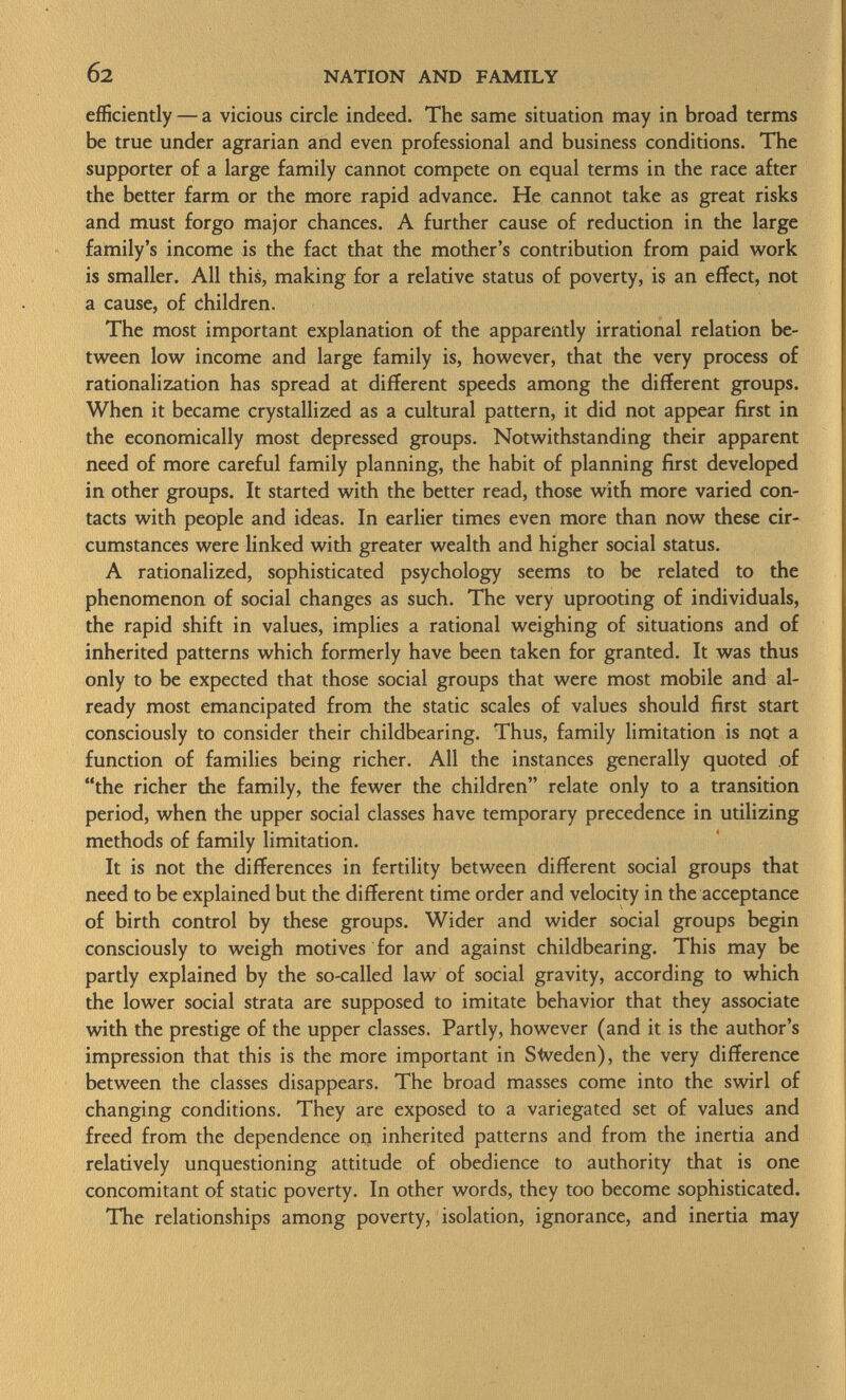 efficiently — a vicious circle indeed. The same situation may in broad terms be true under agrarian and even professional and business conditions. The supporter of a large family cannot compete on equal terms in the race after the better farm or the more rapid advance. He cannot take as great risks and must forgo major chances. A further cause of reduction in the large family's income is the fact that the mother's contribution from paid work is smaller. All this, making for a relative status of poverty, is an effect, not a cause, of children. The most important explanation of the apparently irrational relation be tween low income and large family is, however, that the very process of rationalization has spread at different speeds among the different groups. When it became crystallized as a cultural pattern, it did not appear first in the economically most depressed groups. Notwithstanding their apparent need of more careful family planning, the habit of planning first developed in other groups. It started with the better read, those with more varied con tacts with people and ideas. In earlier times even more than now these cir cumstances were linked with greater wealth and higher social status. A rationalized, sophisticated psychology seems to be related to the phenomenon of social changes as such. The very uprooting of individuals, the rapid shift in values, implies a rational weighing of situations and of inherited patterns which formerly have been taken for granted. It was thus only to be expected that those social groups that were most mobile and al ready most emancipated from the static scales of values should first start consciously to consider their childbearing. Thus, family limitation is not a function of families being richer. All the instances generally quoted of the richer the family, the fewer the children relate only to a transition period, when the upper social classes have temporary precedence in utilizing methods of family limitation. It is not the differences in fertility between different social groups that need to be explained but the different time order and velocity in the acceptance of birth control by these groups. Wider and wider social groups begin consciously to weigh motives for and against childbearing. This may be partly explained by the so-called law of social gravity, according to which the lower social strata are supposed to imitate behavior that they associate with the prestige of the upper classes. Partly, however (and it is the author's impression that this is the more important in Sweden), the very difference between the classes disappears. The broad masses come into the swirl of changing conditions. They are exposed to a variegated set of values and freed from the dependence on inherited patterns and from the inertia and relatively unquestioning attitude of obedience to authority that is one concomitant of static poverty. In other words, they too become sophisticated. The relationships among poverty, isolation, ignorance, and inertia may