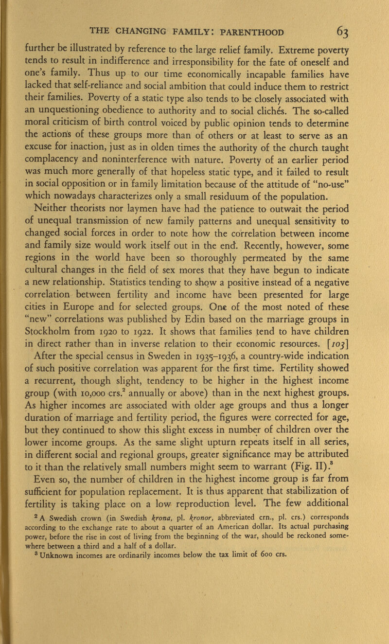 further be illustrated by reference to the large relief family. Extreme poverty tends to result in indifference and irresponsibility for the fate of oneself and one s family. Thus up to our time economically incapable families have lacked that self-reliance and social ambition that could induce them to restrict their families. Poverty of a static type also tends to be closely associated with an unquestioning obedience to authority and to social cliches. The so-called moral criticism of birth control voiced by public opinion tends to determine the actioris of these groups more than of others or at least to serve as an excuse for inaction, just as in olden times the authority of the church taught complacency and noninterference with nature. Poverty of an earlier period was much more generally of that hopeless static type, and it failed to result in social opposition or in family limitation because of the attitude of no-use which nowadays characterizes only a small residuum of the population. Neither theorists nor laymen have had the patience to outwait the period of unequal transmission of new family patterns and unequal sensitivity to changed social forces in order to note how the correlation between income and family size would work itself out in the end. Recently, however, some regions in the world have been so thoroughly permeated by the same cultural changes in the field of sex mores that they have begun to indicate a new relationship. Statistics tending to show a positive instead of a negative correlation between fertility and income have been presented for large cities in Europe and for selected groups. One of the most noted of these new correlations was published by Edin based on the marriage groups in Stockholm from 1920 to 1922. It shows that families tend to have children in direct rather than in inverse relation to their economic resources, [/oj] After the special census in Sweden in 1935-1936, a country-wide indication of such positive correlation was apparent for the first time. Fertility showed a recurrent, though slight, tendency to be higher in the highest income group (with 10,000 crs. 2 annually or above) than in the next highest groups. As higher incomes are associated with older age groups and thus a longer duration of marriage and fertility period, the figures were corrected for age, but they continued to show this slight excess in number of children over the lower income groups. As the same slight upturn repeats itself in all series, in different social and regional groups, greater significance may be attributed to it than the relatively small numbers might seem to warrant (Fig. II) . s Even so, the number of children in the highest income group is far from sufficient for population replacement. It is thus apparent that stabilization of fertility is taking place on a low reproduction level. The few additional 2 A Swedish crown (in Swedish krona, pi. kronor, abbreviated cm., pi. crs.) corresponds according to the exchange rate to about a quarter of an American dollar. Its actual purchasing power, before the rise in cost of living from the beginning of the war, should be reckoned some where between a third and a half of a dollar. 3 Unknown incomes are ordinarily incomes below the tax limit of 600 crs.