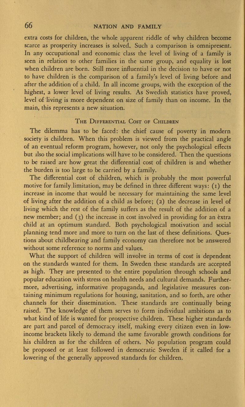 extra costs for children, the whole apparent riddle of why children become scarce as prosperity increases is solved. Such a comparison is omnipresent. In any occupational and economic class the level of living of a family is seen in relation to other families in the same group, and equality is lost when children are born. Still more influential in the decision to have or not to have children is the comparison of a family's level of living before and after the addition of a child. In all income groups, with the exception of the highest, a lower level of living results. As Swedish statistics have proved, level of living is more dependent on size of family than on income. In the main, this represents a new situation. The Differential Cost of Children The dilemma has to be faced: the chief cause of poverty in modern society is children. When this problem is viewed from the practical angle of an eventual reform program, however, not only the psychological effects but also the social implications will have to be considered. Then the questions to be raised are how great the differential cost of children is and whether the burden is too large to be carried by a family. The differential cost of children, which is probably the most powerful motive for family limitation, may be defined in three different ways: (i) the increase in income that would be necessary for maintaining the same level of living after the addition of a child as before; (2) the decrease in level of living which the rest of the family suffers as the result of the addition of a new member; and (3) the increase in cost involved in providing for an èxtra child at an optimum standard. Both psychological motivation and social planning tend more and more to turn on the last of these definitions. Ques tions about childbearing and family economy can therefore not be answered without some reference to norms and values. What the support of children will involve in terms of cosf is dependent on the standards wanted for them. In Sweden these standards are accepted as high. They are presented to the entire population through schools and popular education with stress on health needs and cultural demands. Further more, advertising, informative propaganda, and legislative measures con taining minimum regulations for housing, sanitation, and so forth, are other channels for their dissemination. These standards are continually being raised. The knowledge of them serves to form individual ambitions as to what kind of life is wanted for prospective children. These higher standards are part and parcel of democracy itself, making every citizen even in low- income brackets likely to demand the same favorable growth conditions for his children as for the children of others. No population program could be proposed or at least followed in democratic Sweden if it called for a lowering of the generally approved standards for children.