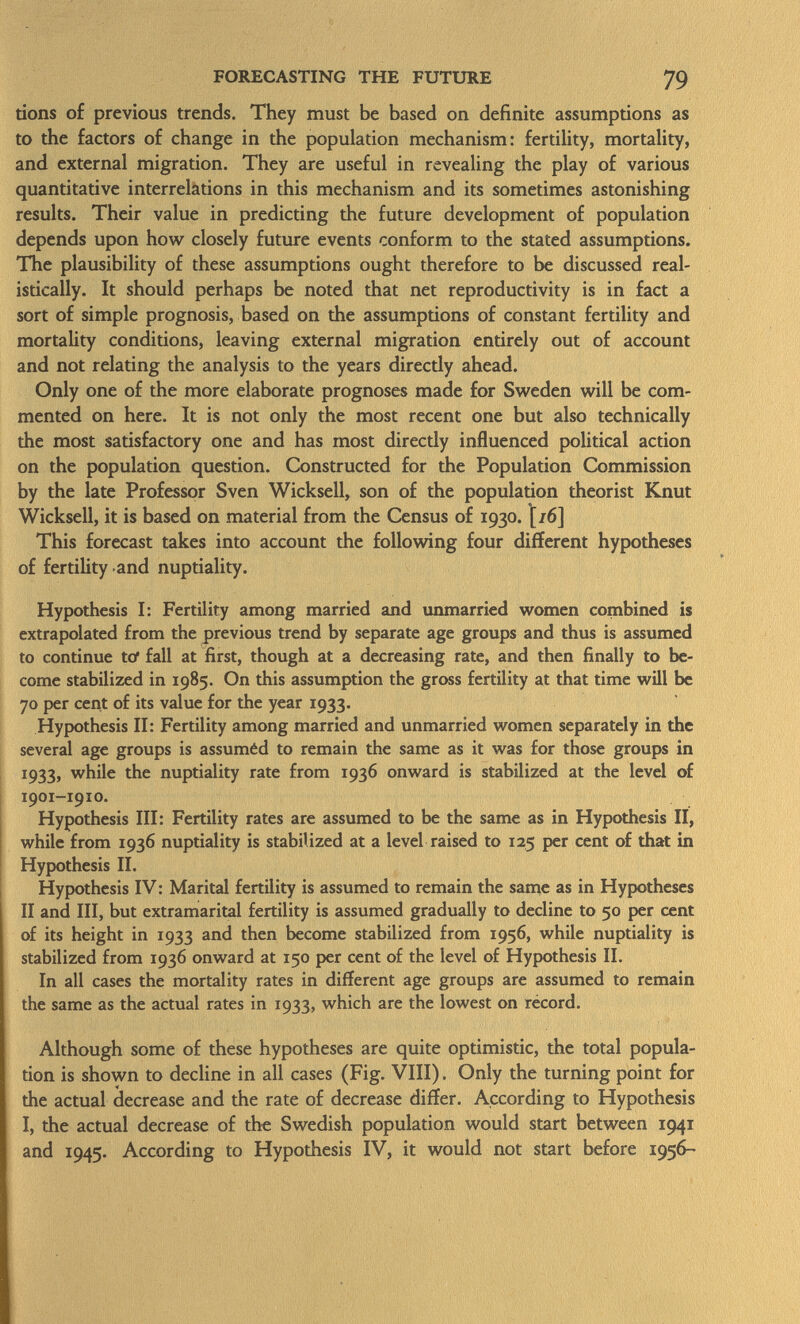 tions of previous trends. They must be based on definite assumptions as to the factors of change in the population mechanism: fertility, mortality, and external migration. They are useful in revealing the play of various quantitative interrelations in this mechanism and its sometimes astonishing results. Their value in predicting the future development of population depends upon how closely future events conform to the stated assumptions. The plausibility of these assumptions ought therefore to be discussed real istically. It should perhaps be noted that net reproductivity is in fact a sort of simple prognosis, based on the assumptions of constant fertility and mortality conditions, leaving external migration entirely out of account and not relating the analysis to the years directly ahead. Only one of the more elaborate prognoses made for Sweden will be com mented on here. It is not only the most recent one but also technically the most satisfactory one and has most directly influenced political action on the population question. Constructed for the Population Commission by the late Professor Sven Wickseil, son of the population theorist Knut Wicksell, it is based on material from the Census of 1930. [/6] This forecast takes into account the following four different hypotheses of fertility and nuptiality. Hypothesis I: Fertility among married and unmarried women combined is extrapolated from the previous trend by separate age groups and thus is assumed to continue to' fall at first, though at a decreasing rate, and then finally to be come stabilized in 1985. On this assumption the gross fertility at that time will be 70 per cent of its value for the year 1933. Hypothesis II: Fertility among married and unmarried women separately in the several age groups is assuméd to remain the same as it was for those groups in 1933, while the nuptiality rate from 1936 onward is stabilized at the level of 1901-1910. Hypothesis III: Fertility rates are assumed to be the same as in Hypothesis II, while from 1936 nuptiality is stabilized at a level raised to 125 per cent of that in Hypothesis II. Hypothesis IV : Marital fertility is assumed to remain the same as in Hypotheses II and III, but extramarital fertility is assumed gradually to decline to 50 per cent of its height in 1933 and then become stabilized from 1956, while nuptiality is stabilized from 1936 onward at 150 per cent of the level of Hypothesis II. In all cases the mortality rates in different age groups are assumed to remain the same as the actual rates in 1933, which are the lowest on record. Although some of these hypotheses are quite optimistic, the total popula tion is shown to decline in all cases (Fig. VIII). Only the turning point for the actual decrease and the rate of decrease differ. According to Hypothesis I, the actual decrease of the Swedish population would start between 1941 and 1945. According to Hypothesis IV, it would not start before 1956-