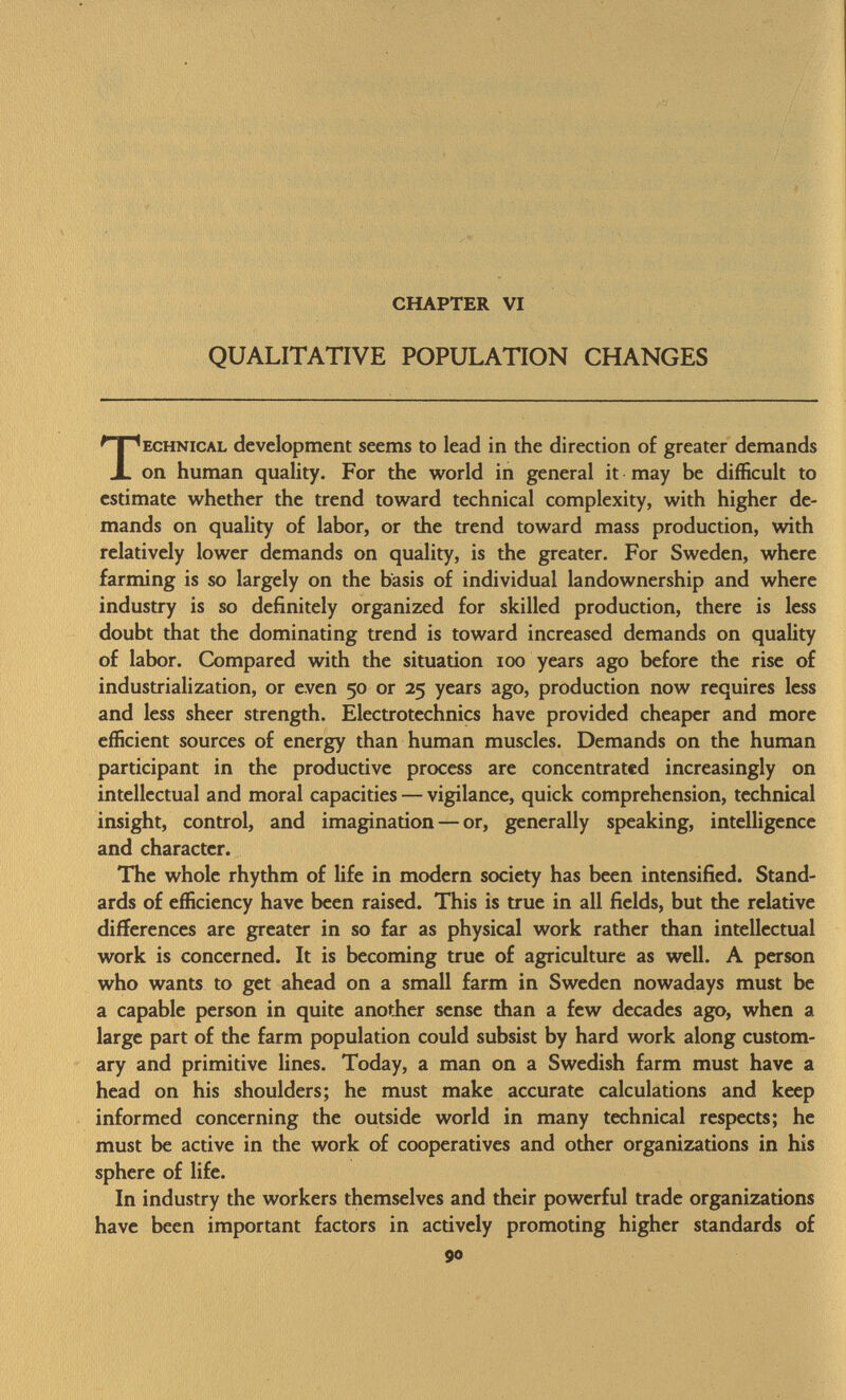 CHAPTER VI QUALITATIVE POPULATION CHANGES ECHNICAL development seems to lead in the direction of greater demands on human quality. For the world in general it may be difficult to estimate whether the trend toward technical complexity, with higher de mands on quality of labor, or the trend toward mass production, with relatively lower demands on quality, is the greater. For Sweden, where farming is so largely on the basis of individual landownership and where industry is so definitely organized for skilled production, there is less doubt that the dominating trend is toward increased demands on quality of labor. Compared with the situation 100 years ago before the rise of industrialization, or even 50 or 25 years ago, production now requires less and less sheer strength. Electrotechnics have provided cheaper and more efficient sources of energy than human muscles. Demands on the human participant in the productive process are concentrated increasingly on intellectual and moral capacities — vigilance, quick comprehension, technical insight, control, and imagination — or, generally speaking, intelligence and character. The whole rhythm of life in modern society has been intensified. Stand ards of efficiency have been raised. This is true in all fields, but the relative differences are greater in so far as physical work rather than intellectual work is concerned. It is becoming true of agriculture as well. A person who wants to get ahead on a small farm in Sweden nowadays must be a capable person in quite another sense than a few decades ago, when a large part of the farm population could subsist by hard work along custom ary and primitive lines. Today, a man on a Swedish farm must have a head on his shoulders; he must make accurate calculations and keep informed concerning the outside world in many technical respects; he must be active in the work of cooperatives and other organizations in his sphere of life. In industry the workers themselves and their powerful trade organizations have been important factors in actively promoting higher standards of