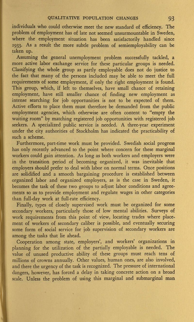 individuals who could otherwise meet the new standard of efficiency. The problem of employment has of late not seemed unsurmountable in Sweden, where the employment situation has been satisfactorily handled since 1933. As a result the more subtle problem of semiemployability can be taken up. Assuming the general unemployment problem successfully tackled, a more active labor exchange service for these particular groups is needed. Classifying the whole group as partly employable does not do justice to the fact that many of the persons included may be able to meet the full requirements of some employment, if only the right employment is found. This group, which, if left to themselves, have small chance of retaining employment, have still smaller chance of finding new employment as intense searching for job opportunities is not to be expected of them. Active efforts to place them must therefore be demanded from the public employment agencies, which otherwise are often content to empty the waiting room by matching registered job opportunities with registered job seekers. A specialized public service is needed. A three-year experiment under the city authorities of Stockholm has indicated the practicability of such a scheme. Furthermore, part-time work must be provided. Swedish social progress has only recently advanced to the point where concern for these marginal workers could gain attention. As long as both workers and employers were in the transition period of becoming organized, it was inevitable that employers should prefer to deal with labor on normal terms. Once positions are solidified and a smooth bargaining procedure is established between organized labor and organized employers, as is the case in Sweden, it becomes the task of these two groups to adjust labor conditions and agree ments so as to provide employment and regulate wages in other categories than full-day work at full-rate efficiency. Finally, types of closely supervised work must be organized for some secondary workers, particularly those of low mental abilities. Surveys of work requirements from this point of view, locating trades where place-, ment of workers of secondary caliber is possible, and eventually securing some form of social service for job supervision of secondary workers are among the tasks that lie ahead. Cooperation among state, employers', and workers' organizations in planning for the utilization of the partially employable is needed. The value of unused productive ability of these groups must reach tens of millions of crowns annually. Other values, human ones, are also involved, and there the urgency of the task is recognized. The pressure of international dangers, however, has forced a delay in taking concrete action on a broad scale. Unless the problem of using this marginal and submarginal man