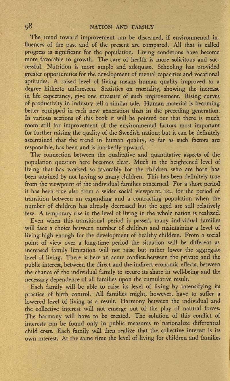 The trend toward improvement can be discerned, if environmental in fluences of the past and of the present are compared. All that is called progress is significant for the population. Living conditions have become more favorable to growth. The care of health is more solicitous and suc cessful. Nutrition is more ample and adequate. Schooling has provided greater opportunities for the development of mental capacities and vocational aptitudes. A raised level of living means human quality improved to a degree hitherto unforeseen. Statistics on mortality, showing the increase in life expectancy, give one measure of such improvement. Rising curves of productivity in industry tell a similar tale. Human material is becoming better equipped in each new generation than in the preceding generation. In various sections of this book it will be pointed out that there is much room still for improvement of the environmental factors most important for further raising the quality of the Swedish nation; but it can be definitely ascertained that the trend in human quality, so far as such factors are* responsible, has been and is markedly upward. The connection between the qualitative and quantitative aspects of the population question here becomes clear. Much in the heightened level of living that has worked so favorably for the children who are born has been attained by not having so many children. This has been definitely true from the viewpoint of the individual families concerned. For a short period it has been true also from a wider social viewpoint, i.e., for the period of transition between an expanding and a contracting population when the number of children has already decreased but the aged are still relatively few. A temporary rise in the level of living in the whole nation is realized. Even when this transitional period is passed, many individual families will face a choice between number of children and maintaining a level of living high enough for the development of healthy children. From a social point of view over a long-time period the situation will be different as increased family limitation will not raise but rather lower the aggregate level of living. There is here an acute conflict, between the private and the public interest, between the direct and the indirect economic effects, between the chance of the individual family to secure its share in well-being and the necessary dependence of all families upon the cumulative result. Each family will be able to raise its level of living by intensifying its practice of birth control. All families might, however, have to suffer a lowered level of living as a result. Harmony between the individual and the collective interest will not emerge out of the play of natural forces. The harmony will have to be created. The solution of this conflict of interests can be found only in public measures to nationalize differential child costs. Each family will then realize that the collective interest is its own interest. At the same time the level of living for children and families