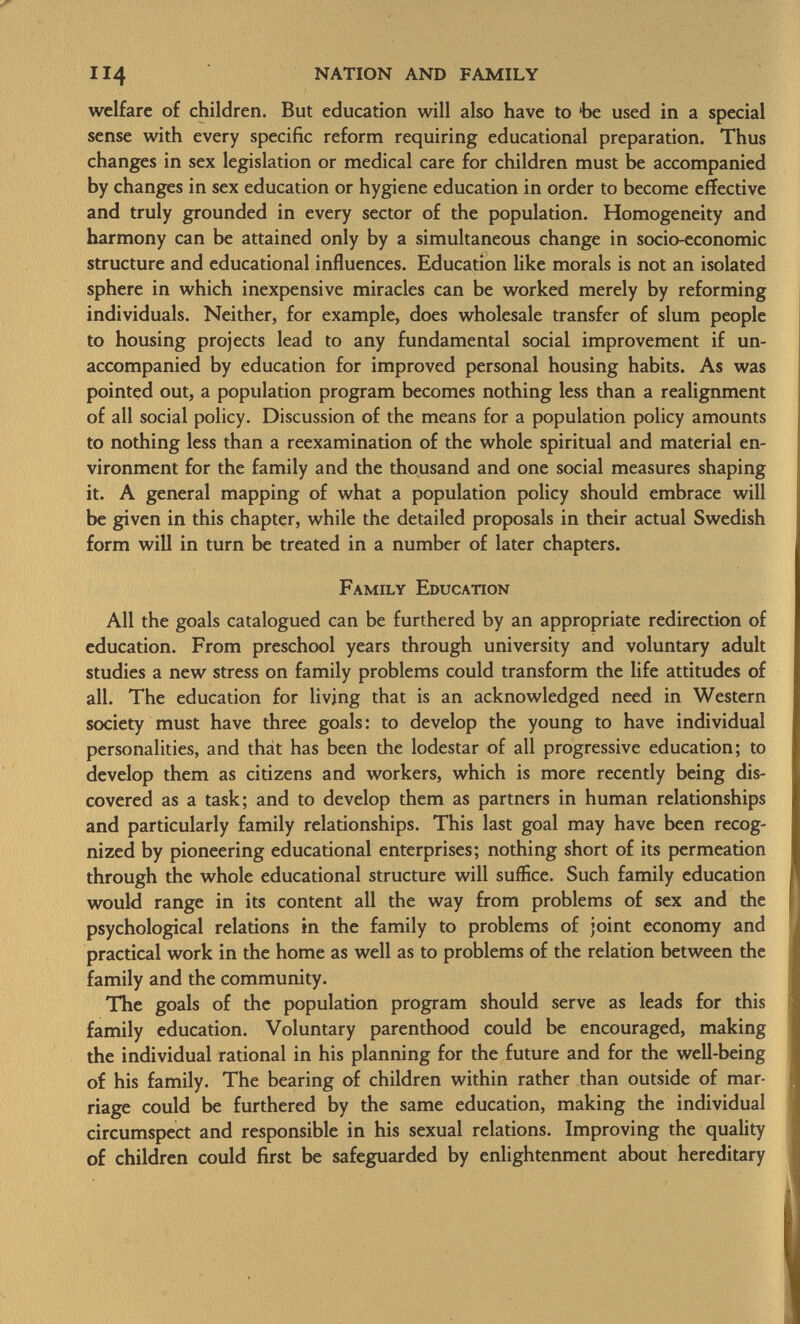 welfare of children. But education will also have to 'be used in a special sense with every specific reform requiring educational preparation. Thus changes in sex legislation or medical care for children must be accompanied by changes in sex education or hygiene education in order to become effective and truly grounded in every sector of the population. Homogeneity and harmony can be attained only by a simultaneous change in socio-economic structure and educational influences. Education like morals is not an isolated sphere in which inexpensive miracles can be worked merely by reforming individuals. Neither, for example, does wholesale transfer of slum people to housing projects lead to any fundamental social improvement if un accompanied by education for improved personal housing habits. As was pointed out, a population program becomes nothing less than a realignment of all social policy. Discussion of the means for a population policy amounts to nothing less than a reexamination of the whole spiritual and material en vironment for the family and the thousand and one social measures shaping it. A general mapping of what a population policy should embrace will be given in this chapter, while the detailed proposals in their actual Swedish form will in turn be treated in a number of later chapters. Family Education All the goals catalogued can be furthered by an appropriate redirection of education. From preschool years through university and voluntary adult studies a new stress on family problems could transform the life attitudes of all. The education for living that is an acknowledged need in Western society must have three goals: to develop the young to have individual personalities, and that has been the lodestar of all progressive education; to develop them as citizens and workers, which is more recently being dis covered as a task; and to develop them as partners in human relationships and particularly family relationships. This last goal may have been recog nized by pioneering educational enterprises; nothing short of its permeation through the whole educational structure will suffice. Such family education would range in its content all the way from problems of sex and the psychological relations in the family to problems of joint economy and practical work in the home as well as to problems of the relation between the family and the community. The goals of the population program should serve as leads for this family education. Voluntary parenthood could be encouraged, making the individual rational in his planning for the future and for the well-being of his family. The bearing of children within rather than outside of mar riage could be furthered by the same education, making the individual circumspect and responsible in his sexual relations. Improving the quality of children could first be safeguarded by enlightenment about hereditary