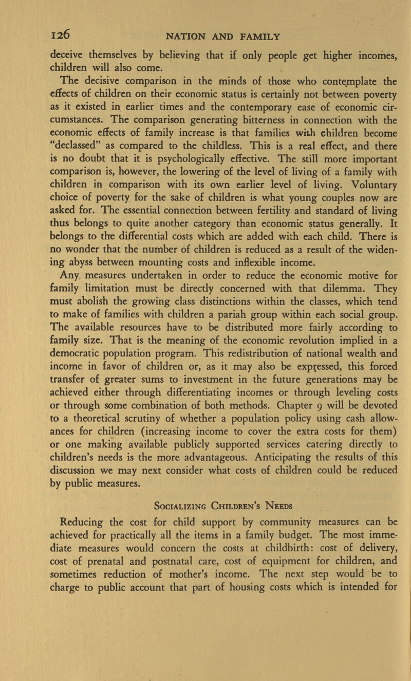 deceive themselves by believing that if only people get higher incomes, children will also come. The decisive comparison in the minds of those who contemplate the effects of children on their economic status is certainly not between poverty as it existed in earlier times and the contemporary ease of economic cir cumstances. The comparison generating bitterness in connection with the economic effects of family increase is that families with children become declassed as compared to the childless. This is a real effect, and there is no doubt that it is psychologically effective. The still more important comparison is, however, the lowering of the level of living of a family with children in comparison with its own earlier level of living. Voluntary choice of poverty for the sake of children is what young couples now are asked for. The essential connection between fertility and standard of living thus belongs to quite another category than economic status generally. It belongs to the differential costs which are added with each child. There is no wonder that the number of children is reduced as a result of the widen ing abyss between mounting costs and inflexible income. Any measures undertaken in order to reduce the economic motive for family limitation must be directly concerned with that dilemma. They must abolish the growing class distinctions within the classes, which tend to make of families with children a pariah group within each social group. The available resources have to be distributed more fairly according to family size. That is the meaning of the economic revolution implied in a democratic population program. This redistribution of national wealth -and income in favor of children or, as it may also be expressed, this forced transfer of greater sums to investment in the future generations may be achieved either through differentiating incomes or through leveling costs or through some combination of both methods. Chapter 9 will be devoted to a theoretical scrutiny of whether a population policy using cash allow ances for children (increasing income to cover the extra costs for them) or one making available publicly supported services catering directly to children's needs is the more advantageous. Anticipating the results of this discussion we may next consider what costs of children could be reduced by public measures. Socializing Children's Needs Reducing the cost for child support by community measures can be achieved for practically all the items in a family budget. The most imme diate measures would concern the costs at childbirth: cost of delivery, cost of prenatal and postnatal care, cost of equipment for children, and sometimes reduction of mother's income. The next step would be to charge to public account that part of housing costs which is intended for