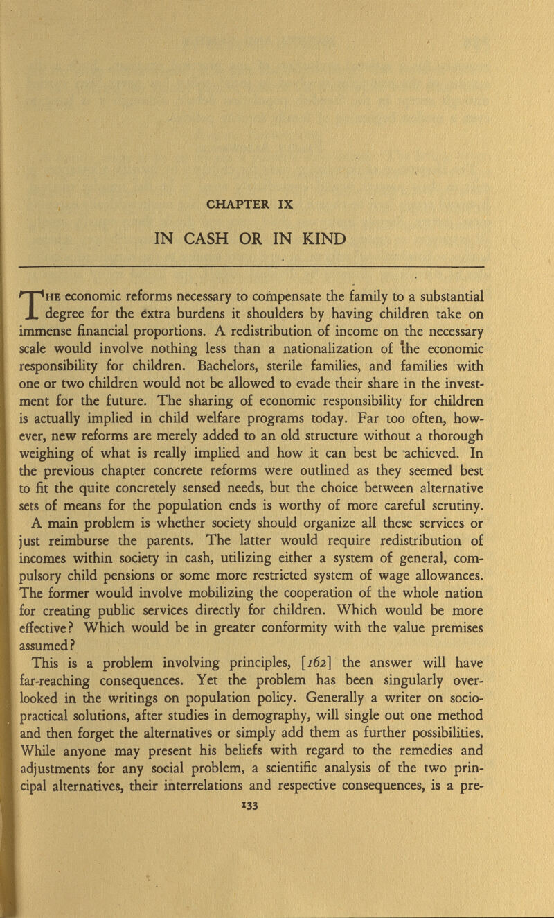 CHAPTER IX IN CASH OR IN KIND The economic reforms necessary to compensate the family to a substantial degree for the extra burdens it shoulders by having children take on immense financial proportions. A redistribution of income on the necessary scale would involve nothing less than a nationalization of the economic responsibility for children. Bachelors, sterile families, and families with one or two children would not be allowed to evade their share in the invest ment for the future. The sharing of economic responsibility for children is actually implied in child welfare programs today. Far too often, how ever, new reforms are merely added to an old structure without a thorough weighing of what is really implied and how it can best be achieved. In the previous chapter concrete reforms were outlined as they seemed best to fit the quite concretely sensed needs, but the choice between alternative sets of means for the population ends is worthy of more careful scrutiny. A main problem is whether society should organize all these services or just reimburse the parents. The latter would require redistribution of incomes within society in cash, utilizing either a system of general, com pulsory child pensions or some more restricted system of wage allowances. The former would involve mobilizing the cooperation of the whole nation for creating public services directly for children. Which would be more effective? Which would be in greater conformity with the value premises assumed ? This is a problem involving principles, [/62] the answer will have far-reaching consequences. Yet the problem has been singularly over looked in the writings on population policy. Generally a writer on socio- practical solutions, after studies in demography, will single out one method and then forget the alternatives or simply add them as further possibilities. While anyone may present his beliefs with regard to the remedies and adjustments for any social problem, a scientific analysis of the two prin cipal alternatives, their interrelations and respective consequences, is a pre