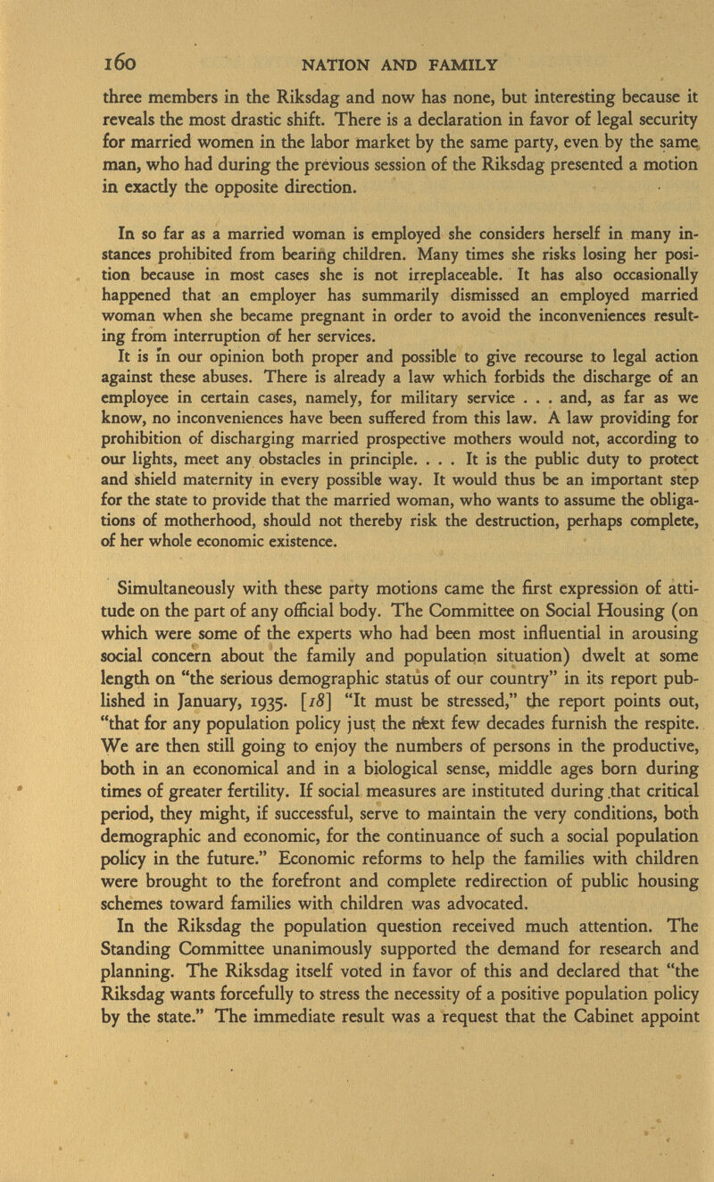 three members in the Riksdag and now has none, but interesting because it reveals the most drastic shift. There is a declaration in favor of legal security for married women in the labor market by the same party, even by the same man, who had during the previous session of the Riksdag presented a motion in exacdy the opposite direction. In so far as a married woman is employed she considers herself in many in stances prohibited from bearing children. Many times she risks losing her posi tion because in most cases she is not irreplaceable. It has also occasionally happened that an employer has summarily dismissed an employed married woman when she became pregnant in order to avoid the inconveniences result ing from interruption of her services. It is m our opinion both proper and possible to give recourse to legal action against these abuses. There is already a law which forbids the discharge of an employee in certain cases, namely, for military service . . . and, as far as we know, no inconveniences have been suffered from this law. A law providing for prohibition of discharging married prospective mothers would not, according to our lights, meet any obstacles in principle. ... It is the public duty to protect and shield maternity in every possible way. It would thus be an important step for the state to provide that the married woman, who wants to assume the obliga tions of motherhood, should not thereby risk the destruction, perhaps complete, of her whole economic existence. Simultaneously with these party motions came the first expression of atti tude on the part of any official body. The Committee on Social Housing (on which were some of the experts who had been most influential in arousing social concern about the family and population situation) dwelt at some length on the serious demographic status of our country in its report pub lished in January, 1935. [/8] It must be stressed, the report points out, that for any population policy just the nfext few decades furnish the respite. We are then still going to enjoy the numbers of persons in the productive, both in an economical and in a biological sense, middle ages born during times of greater fertility. If social measures are instituted during .that critical period, they might, if successful, serve to maintain the very conditions, both demographic and economic, for the continuance of such a social population policy in the future. Economic reforms to help the families with children were brought to the forefront and complete redirection of public housing schemes toward families with children was advocated. In the Riksdag the population question received much attention. The Standing Committee unanimously supported the demand for research and planning. The Riksdag itself voted in favor of this and declared that the Riksdag wants forcefully to stress the necessity of a positive population policy by the state. The immediate result was a request that the Cabinet appoint