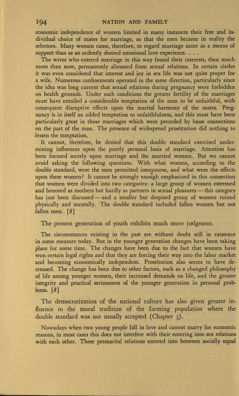 economic independence of women limited in many instances their free and in dividual choice of mates for marriage, so that the men became in reality the selectors. Many women came, therefore, to regard marriage more as a means of support than as an ardendy desired emotional love experience. . . . The wives who entered marriage in this way found their interests, then much more than now, permanendy alienated from sexual relations. In certain circles it was even considered that interest and joy in sex life was not quite proper for a wife. Numerous confinements operated in the same direction, particularly since the idea was long current that sexual relations during pregnancy were forbidden on health grounds. Under such conditions the greater fertility of the marriages must have entailed a considerable temptation of the man to be unfaithful, with consequent disruptive effects upon the marital harmony of the mates. Preg nancy is in itself an added temptation to unfaithfulness, and this must have been particularly great in those marriages which were preceded by loose connections on the part of the man. The presence of widespread prostitution did nothing to lessen the temptation. It cannot, therefore, be denied that this double standard exercised under mining influences upon the purely personal basis of marriage. Attention has been focused merely upon marriage and the married women. But we cannot avoid asking the following questions. With what women, according to the double standard, were the men permitted intercourse, and what were the effects upon these women? It cannot be strongly enough emphasized in this connection that women were divided into two categories: a large group of women esteemed and honored as mothers but hardly as partners in sexual pleasures — this category has just been discussed — and a smaller but despised group of women ruined physically and mentally. The double standard included fallen women but not fallen men. [S] The present generation of youth exhibits much more judgment. The circumstances existing in the past are without doubt still in existence in some measure today. But in the younger generation changes have been taking place for some time. The changes have been due to the fact that women have won certain legal rights and that they are forcing their way into the labor market and becoming economically independent. Prostitution also seems to have de creased. The change has been due to other factors, such as a changed philosophy of life among younger women, their increased demands on life, and the greater integrity and practical seriousness of the younger generation in personal prob lems. [5] The democratization of the national culture has also given greater in fluence to the moral tradition of the farming population where the double standard was not usually accepted (Chapter 3). Nowadays when two young people fall in love and cannot marry for economic reasons, in most cases this does not interfere with their entering into sex relations with each other. These premarital relations entered into between socially equal