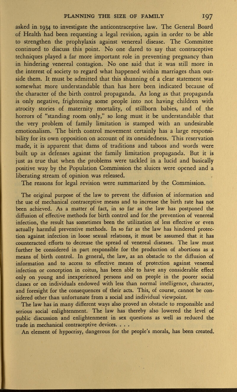 asked in 1934 to investigate the anticontraceptive law. The General Board of Health had been requesting a legal revision, again in order to be able to strengthen the prophylaxis against venereal disease. The Committee continued to discuss this point. No one dared to say that contraceptive techniques played a far more important role in preventing pregnancy than in hindering venereal contagion. No one said that it was still more in the interest of society to regard what happened within marriages than out side them. It must be admitted that this shunning of a clear statement was somewhat more understandable than has here been indicated because of the character of the birth control propaganda. As long as that propaganda is only negative, frightening some people into not having children with atrocity stories of maternity mortality, of stillborn babies, and of the horrors of standing room only, so long must it be understandable that the very problem of family limitation is stamped with an undesirable emotionalism. The birth control movement certainly has a large responsi bility for its own opposition on account of its onesidedness. This reservation made, it is apparent that dams of traditions and taboos and words were built up as defenses against the family limitation propaganda. But it is just as true that when the problems were tackled in a lucid and basically positive way by the Population Commission the sluices were opened and a liberating stream of opinion was released. The reasons for legal revision were summarized by the Commission. The original purpose of the law to prevent the diffusion of information and the use of mechanical contraceptive means and to increase the birth rate has not been achieved. As a matter of fact, in so far as the law has postponed the diffusion of effective methods for birth control and for the prevention of venereal infection, the result has sometimes been the utilization of less effective or even actually harmful preventive methods. In so far as the law has hindered protec tion against infection in loose sexual relations, it must be assumed that it has counteracted efforts to decrease the spread of venereal diseases. The law must further be considered in part responsible for the production of abortions as a means of birth control. In general, the law, as an obstacle to the diffusion of information and to access to effective means of protection against venereal infection or conception in coitus, has been able to have any considerable effect only on young and inexperienced persons and on people in the poorer social classes or on individuals endowed with less than normal intelligence, character, and foresight for the consequences of their acts. This, of course, cannot be con sidered other than unfortunate from a social and individual viewpoint. The law has in many different ways also proved an obstacle to responsible and serious social enlightenment. The law has thereby also lowered the level of public discussion and enlightenment in sex questions as well as reduced the trade in mechanical contraceptive devices. . . . An element of hypocrisy, dangerous for the people's morals, has been created.