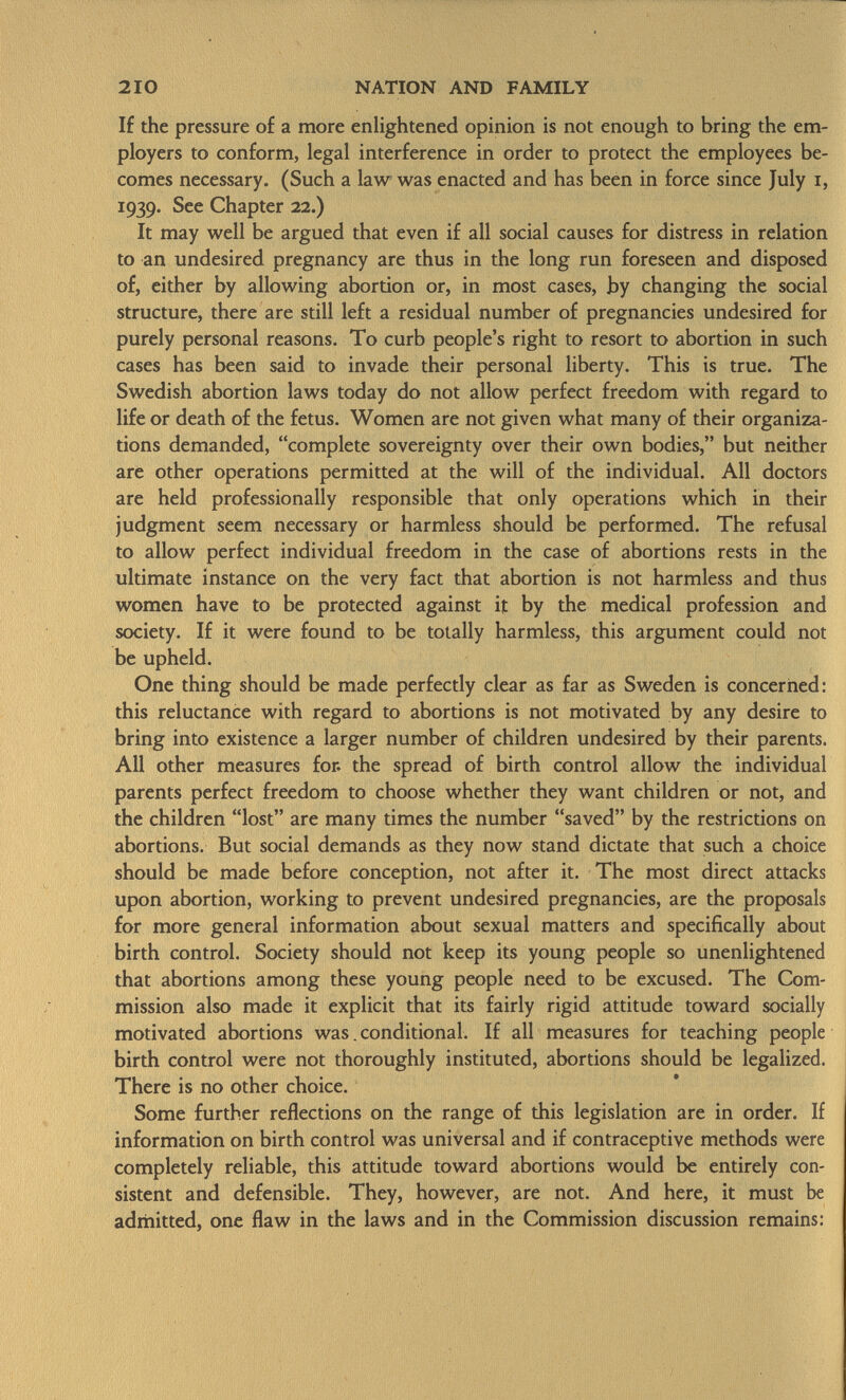 If the pressure of a more enlightened opinion is not enough to bring the em ployers to conform, legal interference in order to protect the employees be comes necessary. (Such a law was enacted and has been in force since July i, 1939. See Chapter 22.) It may well be argued that even if all social causes for distress in relation to an undesired pregnancy are thus in the long run foreseen and disposed of, either by allowing abortion or, in most cases, by changing the social structure, there are still left a residual number of pregnancies undesired for purely personal reasons. To curb people's right to resort to abortion in such cases has been said to invade their personal liberty. This is true. The Swedish abortion laws today do not allow perfect freedom with regard to life or death of the fetus. Women are not given what many of their organiza tions demanded, complete sovereignty over their own bodies, but neither are other operations permitted at the will of the individual. All doctors are held professionally responsible that only operations which in their judgment seem necessary or harmless should be performed. The refusal to allow perfect individual freedom in the case of abortions rests in the ultimate instance on the very fact that abortion is not harmless and thus women have to be protected against if by the medical profession and society. If it were found to be totally harmless, this argument could not be upheld. One thing should be made perfectly clear as far as Sweden is concerned: this reluctance with regard to abortions is not motivated by any desire to bring into existence a larger number of children undesired by their parents. All other measures for. the spread of birth control allow the individual parents perfect freedom to choose whether they want children or not, and the children lost are many times the number saved by the restrictions on abortions. But social demands as they now stand dictate that such a choice should be made before conception, not after it. The most direct attacks upon abortion, working to prevent undesired pregnancies, are the proposals for more general information about sexual matters and specifically about birth control. Society should not keep its young people so unenlightened that abortions among these young people need to be excused. The Com mission also made it explicit that its fairly rigid attitude toward socially motivated abortions was. conditional. If all measures for teaching people birth control were not thoroughly instituted, abortions should be legalized. There is no other choice. Some further reflections on the range of this legislation are in order. If information on birth control was universal and if contraceptive methods were completely reliable, this attitude toward abortions would be entirely con sistent and defensible. They, however, are not. And here, it must be admitted, one flaw in the laws and in the Commission discussion remains: