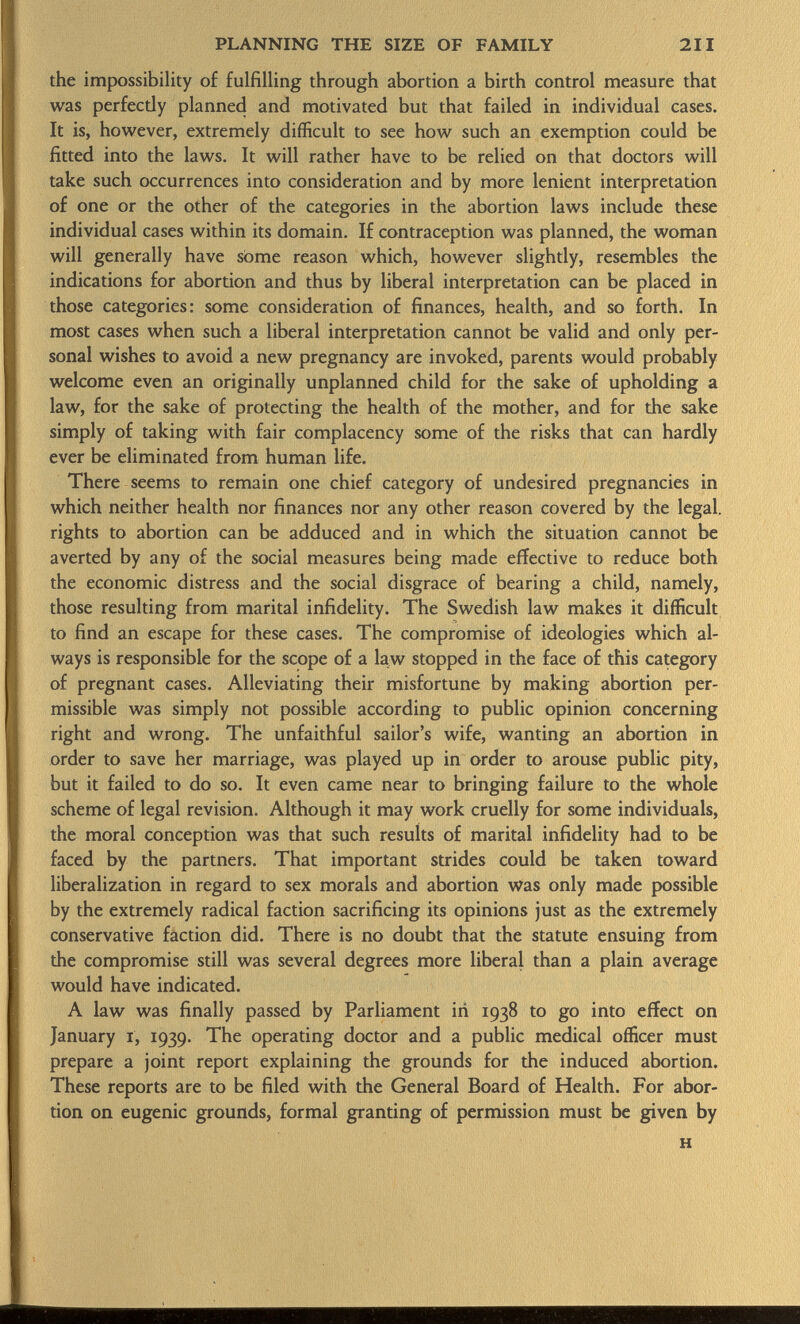 the impossibility of fulfilling through abortion a birth control measure that was perfectly planned and motivated but that failed in individual cases. It is, however, extremely difficult to see how such an exemption could be fitted into the laws. It will rather have to be relied on that doctors will take such occurrences into consideration and by more lenient interpretation of one or the other of the categories in the abortion laws include these individual cases within its domain. If contraception was planned, the woman will generally have some reason which, however slightly, resembles the indications for abortion and thus by liberal interpretation can be placed in those categories: some consideration of finances, health, and so forth. In most cases when such a liberal interpretation cannot be valid and only per sonal wishes to avoid a new pregnancy are invoked, parents would probably welcome even an originally unplanned child for the sake of upholding a law, for the sake of protecting the health of the mother, and for the sake simply of taking with fair complacency some of the risks that can hardly ever be eliminated from human life. There seems to remain one chief category of undesired pregnancies in which neither health nor finances nor any other reason covered by the legal, rights to abortion can be adduced and in which the situation cannot be averted by any of the social measures being made effective to reduce both the economic distress and the social disgrace of bearing a child, namely, those resulting from marital infidelity. The Swedish law makes it difficult to find an escape for these cases. The compromise of ideologies which al ways is responsible for the scope of a law stopped in the face of this category of pregnant cases. Alleviating their misfortune by making abortion per missible was simply not possible according to public opinion concerning right and wrong. The unfaithful sailor's wife, wanting an abortion in order to save her marriage, was played up in order to arouse public pity, but it failed to do so. It even came near to bringing failure to the whole scheme of legal revision. Although it may work cruelly for some individuals, the moral conception was that such results of marital infidelity had to be faced by the partners. That important strides could be taken toward liberalization in regard to sex morals and abortion was only made possible by the extremely radical faction sacrificing its opinions just as the extremely conservative faction did. There is no doubt that the statute ensuing from the compromise still was several degrees more liberal than a plain average would have indicated. A law was finally passed by Parliament in 1938 to go into effect on January 1, 1939. The operating doctor and a public medical officer must prepare a joint report explaining the grounds for the induced abortion. These reports are to be filed with the General Board of Health. For abor tion on eugenic grounds, formal granting of permission must be given by H