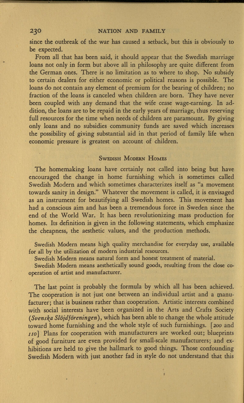 since the outbreak of the war has caused a setback, but this is obviously to be expected. From all that has been said, it should appear that the Swedish marriage loans not only in form but above all in philosophy are quite different from the German ones. There is no limitation as to where to shop. No subsidy to certain dealers for either economic or political reasons is possible. The loans do not contain any element of premium for the bearing of children; no fraction of the loans is canceled when children are born. They have never been coupled with any demand that the wife cease wage-earning. In ad dition, the loans are to be repaid in the early years of marriage, thus reserving full resources for the time when needs of children are paramount. By giving only loans and no subsidies community funds are saved which increases the possibility of giving substantial aid in that period of family life when economic pressure is greatest on account of children. Swedish Modern Homes The homemaking loans have certainly not called into being but have encouraged the change in home furnishing which is sometimes called Swedish Modern and which sometimes characterizes itself as a movement towards sanity in design. Whatever the movement is called, it is envisaged as an instrument for beautifying all Swedish homes. This movement has had a conscious aim and has been a tremendous force in Sweden since the end of the World War. It has been revolutionizing mass production for homes. Its definition is given in the following statements, which emphasize the cheapness, the aesthetic values, and the production methods. Swedish Modern means high quality merchandise for everyday use, available for all by the utilization of modern industrial resources. Swedish Modern means natural form and honest treatment of material. Swedish Modern means aesthetically sound goods, resulting from the close co operation of artist and manufacturer. The last point is probably the formula by which all has been achieved. The cooperation is not just one between an individual artist and a manu facturer; that is business rather than cooperation. Artistic interests combined with social interests have been organized in the Arts and Crafts Society (Svenska Slöjdföreningen), which has been able to change the whole attitude toward home furnishing and the whole style of such furnishings. [200 and //0] Plans for cooperation with manufacturers are worked out; blueprints of good furniture are even provided for small-scale manufacturers; and ex hibitions are held to give the hallmark to good things. Those confounding Swedish Modern with just another fad in style do not understand that this