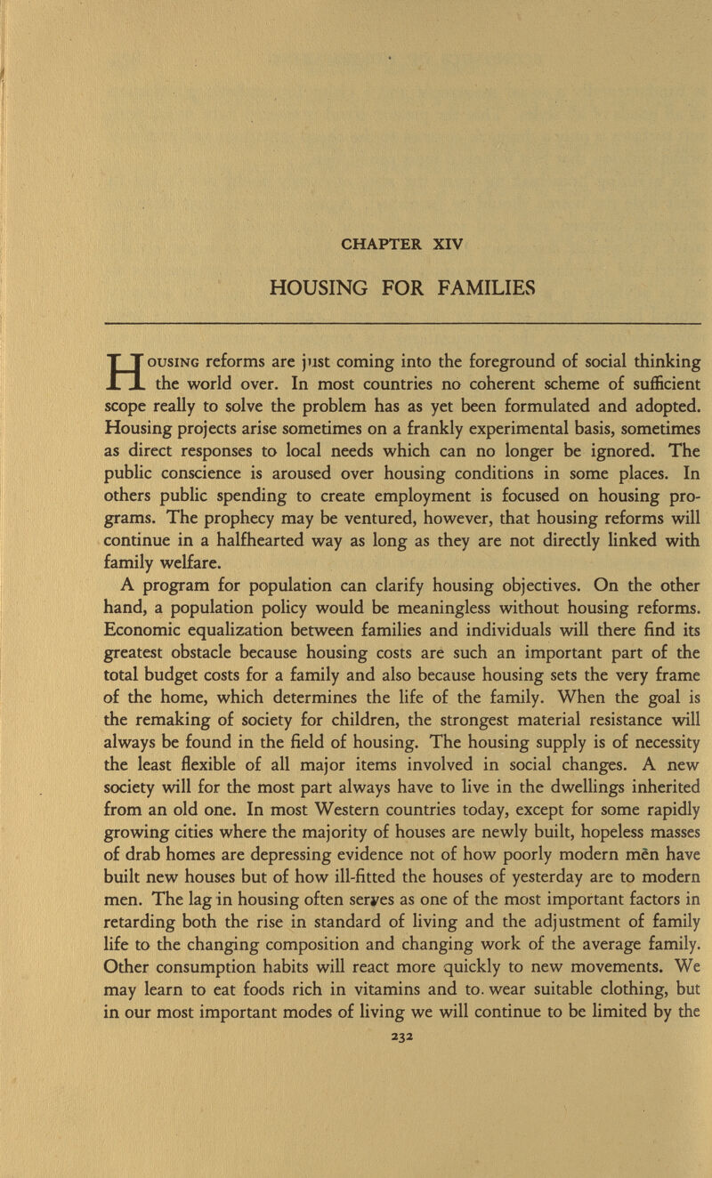 CHAPTER XIV HOUSING FOR FAMILIES Housing reforms are just coming into the foreground of social thinking the world over. In most countries no coherent scheme of sufficient scope really to solve the problem has as yet been formulated and adopted. Housing projects arise sometimes on a frankly experimental basis, sometimes as direct responses to local needs which can no longer be ignored. The public conscience is aroused over housing conditions in some places. In others public spending to create employment is focused on housing pro grams. The prophecy may be ventured, however, that housing reforms will continue in a halfhearted way as long as they are not directly linked with family welfare. A program for population can clarify housing objectives. On the other hand, a population policy would be meaningless without housing reforms. Economic equalization between families and individuals will there find its greatest obstacle because housing costs are such an important part of the total budget costs for a family and also because housing sets the very frame of the home, which determines the life of the family. When the goal is the remaking of society for children, the strongest material resistance will always be found in the field of housing. The housing supply is of necessity the least flexible of all major items involved in social changes. A new society will for the most part always have to live in the dwellings inherited from an old one. In most Western countries today, except for some rapidly growing cities where the majority of houses are newly built, hopeless masses of drab homes are depressing evidence not of how poorly modern men have built new houses but of how ill-fitted the houses of yesterday are to modern men. The lag in housing often seryes as one of the most important factors in retarding both the rise in standard of living and the adjustment of family life to the changing composition and changing work of the average family. Other consumption habits will react more quickly to new movements. We may learn to eat foods rich in vitamins and to. wear suitable clothing, but in our most important modes of living we will continue to be limited by the 232