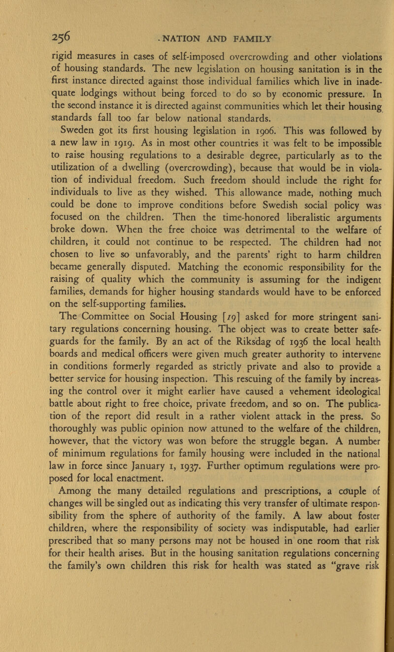 rigid measures in cases of self-imposed overcrowding and other violations of housing standards. The new legislation on housing sanitation is in the first instance directed against those individual families which live in inade quate lodgings without being forced to do so by economic pressure. In the second instance it is directed against communities which let their housing standards fall too far below national standards. Sweden got its first housing legislation in 1906. This was followed by a new law in 1919. As in most other countries it was felt to be impossible to raise housing regulations to a desirable degree, particularly as to the utilization of a dwelling (overcrowding), because that would be in viola tion of individual freedom. Such freedom should include the right for individuals to live as they wished. This allowance made, nothing much could be done to improve conditions before Swedish social policy was focused on the children. Then the time-honored liberalistic arguments broke down. When the free choice was detrimental to the welfare of children, it could not continue to be respected. The children had not chosen to live so unfavorably, and the parents' right to harm children became generally disputed. Matching the economic responsibility for the raising of quality which the community is assuming for the indigent families, demands for higher housing standards would have to be enforced on the self-supporting families. The Committee on Social Housing [/9] asked for more stringent sani tary regulations concerning housing. The object was to create better safe guards for the family. By an act of the Riksdag of 1936 the local health boards and medical officers were given much greater authority to intervene in conditions formerly regarded as strictly private and also to provide a better service for housing inspection. This rescuing of the family by increas ing the control over it might earlier have caused a vehement ideological battle about right to free choice, private freedom, and so on. The publica tion of the report did result in a rather violent attack in the press. So thoroughly was public opinion now attuned to the welfare of the children, however, that the victory was won before the struggle began. A number of minimum regulations for family housing were included in the national law in force since January 1, 1937. Further optimum regulations were pro posed for local enactment. Among the many detailed regulations and prescriptions, a cöuple of changes will be singled out as indicating this very transfer of ultimate respon sibility from the sphere of authority of the family. A law about foster children, where the responsibility of society was indisputable, had earlier prescribed that so many persons may not be housed in one room that risk for their health arises. But in the housing sanitation regulations concerning the family's own children this risk for health was stated as grave risk