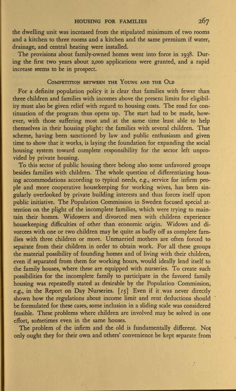 the dwelling unit was increased from the stipulated minimum of two rooms and a kitchen to three rooms and a kitchen and the same premium if water, drainage, and central heating were installed. The provisions about family-owned homes went into force in 1938. Dur ing the first two years about 2,000 applications were granted, and a rapid increase seems to be in prospect. Competition between the Young and the Old For a definite population policy it is clear that families with fewer than three children and families with incomes above the present limits for eligibil ity must also be given relief with regard to housing costs. The road for con tinuation of the program thus opens up. The start had to be made, how ever, with those suffering most and at the same time least able to help themselves in their housing plight: the families with several children. That scheme, having been sanctioned by law and public enthusiasm and given time to show that it works, is laying the foundation for expanding the social housing system toward complete responsibility for the sector left unpro vided by private housing. To this sector of public housing there belong also some unfavored groups besides families with children. The whole question of differentiating hous ing accommodations according to typical needs, e.g., service for infirm peo ple and more cooperative housekeeping for working wives, has been sin gularly overlooked by private building interests and thus forces itself upon public initiative. The Population Commission in Sweden focused special at tention on the plight of the incomplete families, which were trying to main tain their homes. Widowers and divorced men with children experience housekeeping difficulties of other than economic origin. Widows and di vorcees with one or two children may be quite as badly off as complete fam ilies with three children or more. Unmarried mothers are often forced to separate from their children in order to obtain work. For all these groups the material possibility of founding homes and of living with their children, even if separated from them for working hours, would ideally lend itself to the family houses, where these are equipped with nurseries. To create such possibilities for the incomplete family to participate in the favored family housing was repeatedly stated as desirable by the Population Commission, e.g., in the Report on Day Nurseries. [/5] Even if it was never directly shown how the regulations about income limit and rent deductions should be formulated for these cases, some inclusion in a sliding scale was considered feasible. These problems where children are involved may be solved in one effort, softietimes even in the same houses. The problem of the infirm and the old is fundamentally different. Not only ought they for their own and others' convenience be kept separate from