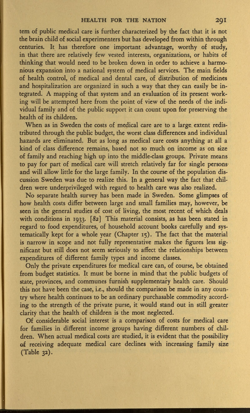 tem of public medical care is further characterized by the fact that it is not the brain child of social experimenters but has developed from within through centuries. It has therefore one important advantage, worthy of study, in that there are relatively few vested interests, organizations, or habits of thinking that would need to be broken down in order to achieve a harmo nious expansion into a national system of medical services. The main fields of health control, of medical and dental care, of distribution of medicines and hospitalization are organized in such a way that they can easily be in tegrated. A mapping of that system and an evaluation of its present work ing will be attempted here from the point of view of the needs of the indi vidual family and of the public support it can count upon for preserving the health of its children. When as in Sweden the costs of medical care are to a large extent redis tributed through the public budget, the worst class differences and individual hazards are eliminated. But as long as medical care costs anything at all a kind of class difference remains, based not so much on income as on size of family and reaching high up into the middle-class groups. Private means to pay for part of medical care will stretch relatively far for single persons and will allow little for the large family. In the course of the population dis cussion Sweden was due to realize this. In a general way the fact that chil dren were underprivileged with regard to health care was also realized. No separate health survey has been made in Sweden. Some glimpses of how health costs differ between large and small families may, however, be seen in the general studies of cost of living, the most recent of which deals with conditions in 1933. [S2] This material consists, as has been stated in regard to food expenditures, of household account books carefully and sys tematically kept for a whole year (Chapter 15). The fact that the material is narrow in scope and not fully representative makes the figures less sig nificant but still does not seem seriously to affect the relationships between expenditures of different family types and income classes. Only the private expenditures for medical care can, of course, be obtained from budget statistics. It must be borne in mind that the public budgets of state, provinces, and communes furnish supplementary health care. Should this not have been the case, i.e., should the comparison be made in any coun try where health continues to be an ordinary purchasable commodity accord ing to the strength of the private purse, it would stand out in still greater clarity that the health of children is the most neglected. Of considerable social interest is a comparison of costs for medical care for families in different income groups having different numbers of chil dren. When actual medical costs are studied, it is evident that the possibility of receiving adequate medical care declines with increasing family size (Table 32).