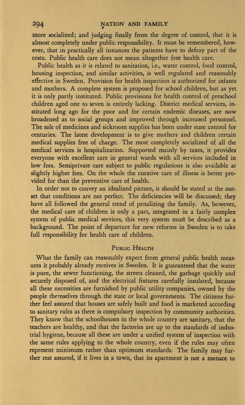 more socialized; and judging finally from the degree of control, that it is almost completely under public responsibility. It must be remembered, how ever, that in practically all instances the patients have to defray part of the costs. Public health care does not mean altogether free health care. Public health as it is related to sanitation, i.e., water control, food control, housing inspection, and similar activities, is well regulated and reasonably effective in Sweden. Provision for health inspection is authorized for infants and mothers. A complete system is proposed for school children, but as yet it is only partly instituted. Public provisions for health control of preschool children aged one to seven is entirely lacking. District medical services, in stituted long ago for the poor and for certain endemic diseases, are now broadened as to social groups and improved through increased personnel. The sale of medicines and sickroom supplies has been under state control for centuries. The latest development is to give mothers ând children certain medical supplies free of charge. The most completely socialized of all the medical services is hospitalization. Supported mainly by taxes, it provides everyone with excellent care in general wards with all services included in low fees. Semiprivate care subject to public regulations is also available at slightly higher fees. On the whole the curative care of illness is better pro vided for than the preventive care of health. In order not to convey an idealized picture, it should be stated at the out set that conditions are not perfect. The deficiencies will be discussed; they have all followed the general trend of penalizing the family. As, however, the medical care of children is only a part, integrated in a fairly complex system of public medical services, this very system must be described as a background. The point of departure for new reforms in Sweden is to take full responsibility for health care of children. Public Health What the family can reasonably expect from general public health meas ures it probably already receives in Sweden. It is guaranteed that the water is pure, the sewer functioning, the streets cleaned, the garbage quickly and securely disposed of, and the electrical fixtures carefully insulated, because all these necessities are furnished by public utility companies, owned by the people themselves through the state or local governments. The citizens fur ther feel assured that houses are safely built and food is marketed according to sanitary rules as there is compulsory inspection by community authorities. They know that the schoolhouses in the whole country are sanitary, that the teachers are healthy, and that the factories are up to the standards of indus trial hygiene, because all these are under a unified system of inspection with the same rules applying to the whole country, even if the rules may often represent minimum rather than optimum standards. The family may fur ther rest assured, if it lives in a town, that its apartment is not a menace to