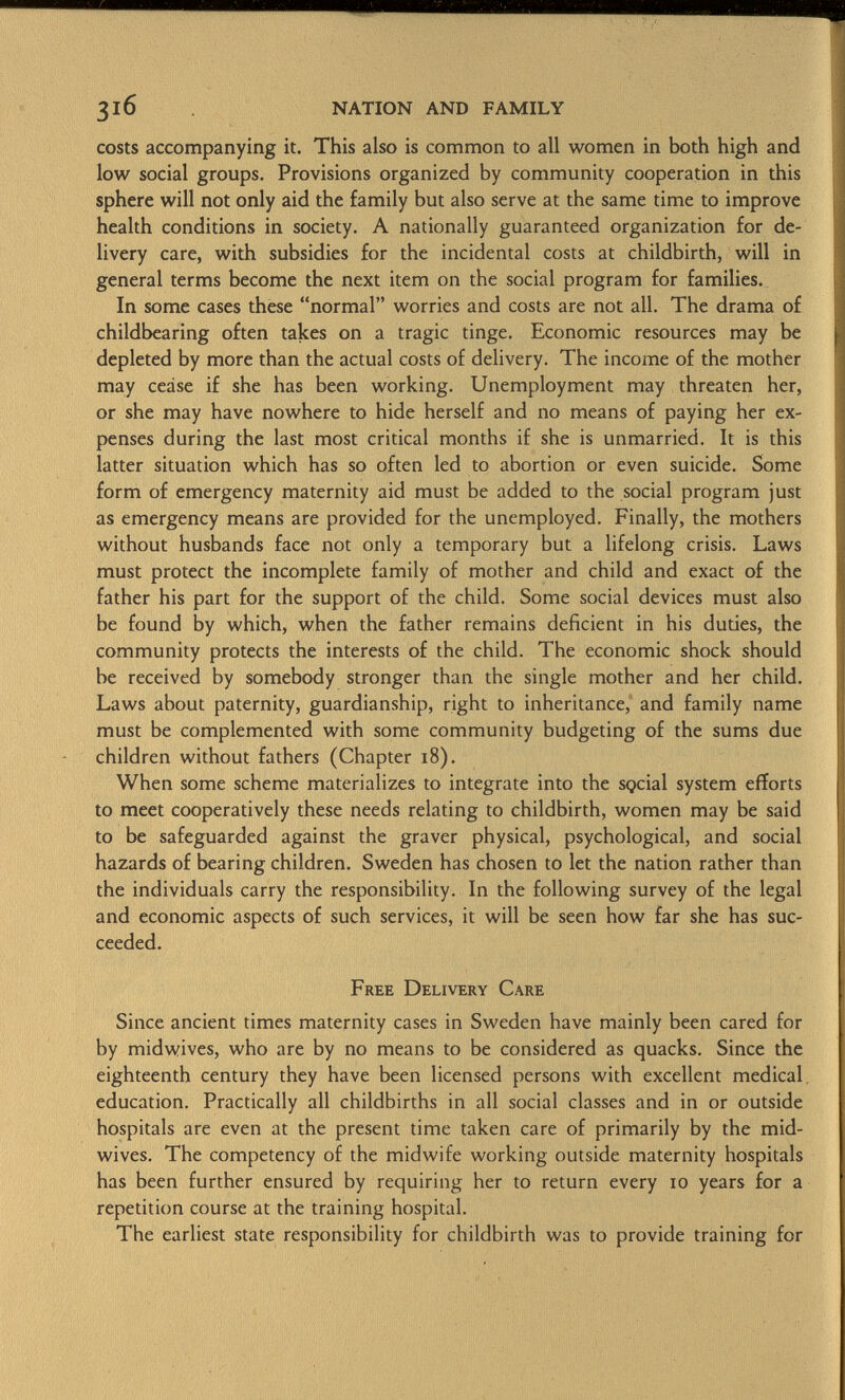 costs accompanying it. This also is common to all women in both high and low social groups. Provisions organized by community cooperation in this sphere will not only aid the family but also serve at the same time to improve health conditions in society. A nationally guaranteed organization for de livery care, with subsidies for the incidental costs at childbirth, will in general terms become the next item on the social program for families. In some cases these normal worries and costs are not all. The drama of childbearing often takes on a tragic tinge. Economic resources may be depleted by more than the actual costs of delivery. The income of the mother may cease if she has been working. Unemployment may threaten her, or she may have nowhere to hide herself and no means of paying her ex penses during the last most critical months if she is unmarried. It is this latter situation which has so often led to abortion or even suicide. Some form of emergency maternity aid must be added to the social program just as emergency means are provided for the unemployed. Finally, the mothers without husbands face not only a temporary but a lifelong crisis. Laws must protect the incomplete family of mother and child and exact of the father his part for the support of the child. Some social devices must also be found by which, when the father remains deficient in his duties, the community protects the interests of the child. The economic shock should be received by somebody stronger than the single mother and her child. Laws about paternity, guardianship, right to inheritance, and family name must be complemented with some community budgeting of the sums due children without fathers (Chapter 18). When some scheme materializes to integrate into the SQcial system efforts to meet cooperatively these needs relating to childbirth, women may be said to be safeguarded against the graver physical, psychological, and social hazards of bearing children. Sweden has chosen to let the nation rather than the individuals carry the responsibility. In the following survey of the legal and economic aspects of such services, it will be seen how far she has suc ceeded. Free Delivery Care Since ancient times maternity cases in Sweden have mainly been cared for by midwives, who are by no means to be considered as quacks. Since the eighteenth century they have been licensed persons with excellent medical education. Practically all childbirths in all social classes and in or outside hospitals are even at the present time taken care of primarily by the mid- wives. The competency of the midwife working outside maternity hospitals has been further ensured by requiring her to return every 10 years for a repetition course at the training hospital. The earliest state responsibility for childbirth was to provide training for