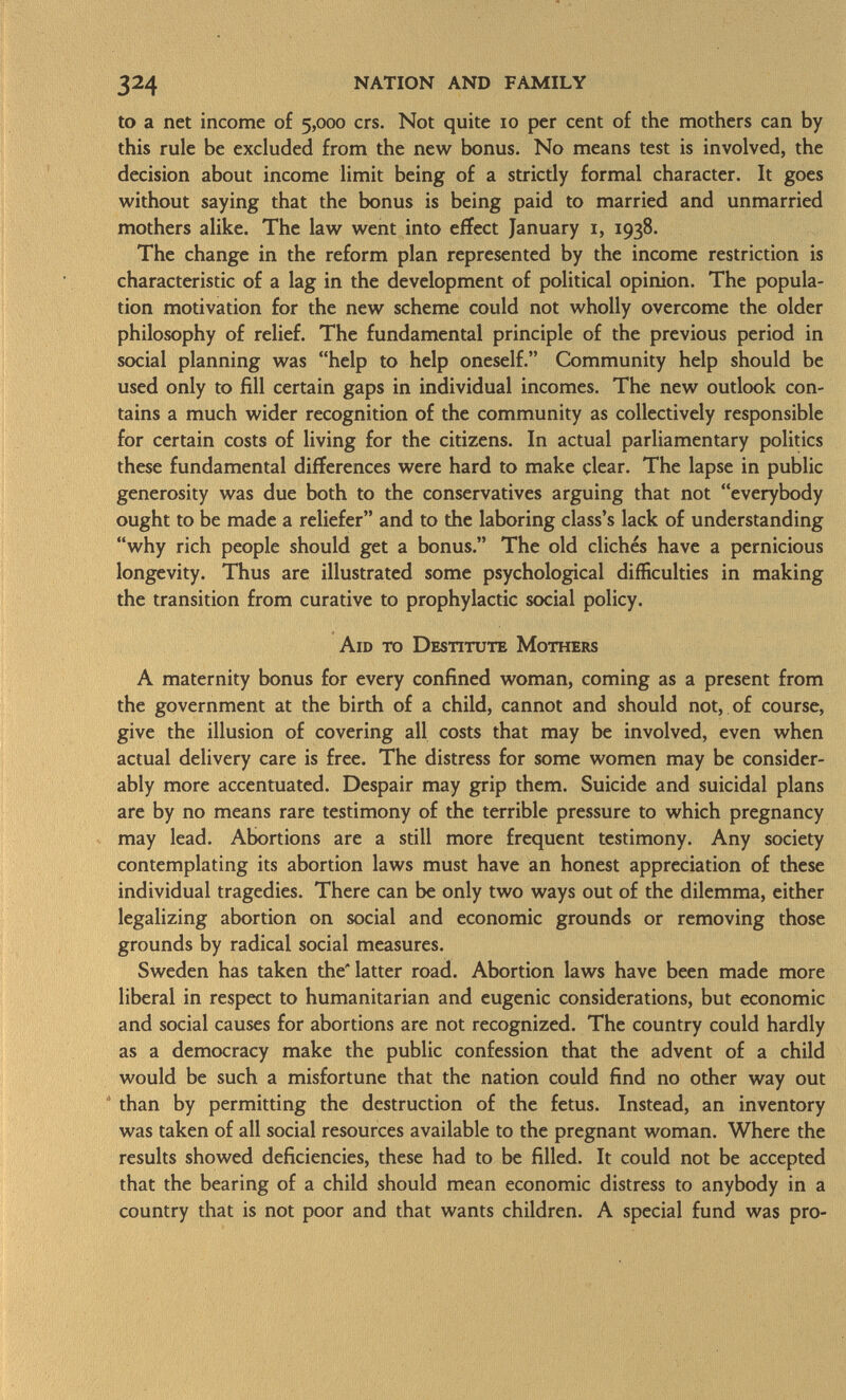 to a net income of 5,000 crs. Not quite 10 per cent of the mothers can by this rule be excluded from the new bonus. No means test is involved, the decision about income limit being of a strictly formal character. It goes without saying that the bonus is being paid to married and unmarried mothers alike. The law went into effect January 1, 1938. The change in the reform plan represented by the income restriction is characteristic of a lag in the development of political opinion. The popula tion motivation for the new scheme could not wholly overcome the older philosophy of relief. The fundamental principle of the previous period in social planning was help to help oneself. Community help should be used only to fill certain gaps in individual incomes. The new outlook con tains a much wider recognition of the community as collectively responsible for certain costs of living for the citizens. In actual parliamentary politics these fundamental differences were hard to make clear. The lapse in public generosity was due both to the conservatives arguing that not everybody ought to be made a reliefer and to the laboring class's lack of understanding why rich people should get a bonus. The old clichés have a pernicious longevity. Thus are illustrated some psychological difficulties in making the transition from curative to prophylactic social policy. Aid to Destitute Mothers A maternity bonus for every confined woman, coming as a present from the government at the birth of a child, cannot and should not, of course, give the illusion of covering all costs that may be involved, even when actual delivery care is free. The distress for some women may be consider ably more accentuated. Despair may grip them. Suicide and suicidal plans are by no means rare testimony of the terrible pressure to which pregnancy may lead. Abortions are a still more frequent testimony. Any society contemplating its abortion laws must have an honest appreciation of these individual tragedies. There can be only two ways out of the dilemma, either legalizing abortion on social and economic grounds or removing those grounds by radical social measures. Sweden has taken the'latter road. Abortion laws have been made more liberal in respect to humanitarian and eugenic considerations, but economic and social causes for abortions are not recognized. The country could hardly as a democracy make the public confession that the advent of a child would be such a misfortune that the nation could find no other way out than by permitting the destruction of the fetus. Instead, an inventory was taken of all social resources available to the pregnant woman. Where the results showed deficiencies, these had to be filled. It could not be accepted that the bearing of a child should mean economic distress to anybody in a country that is not poor and that wants children. A special fund was pro