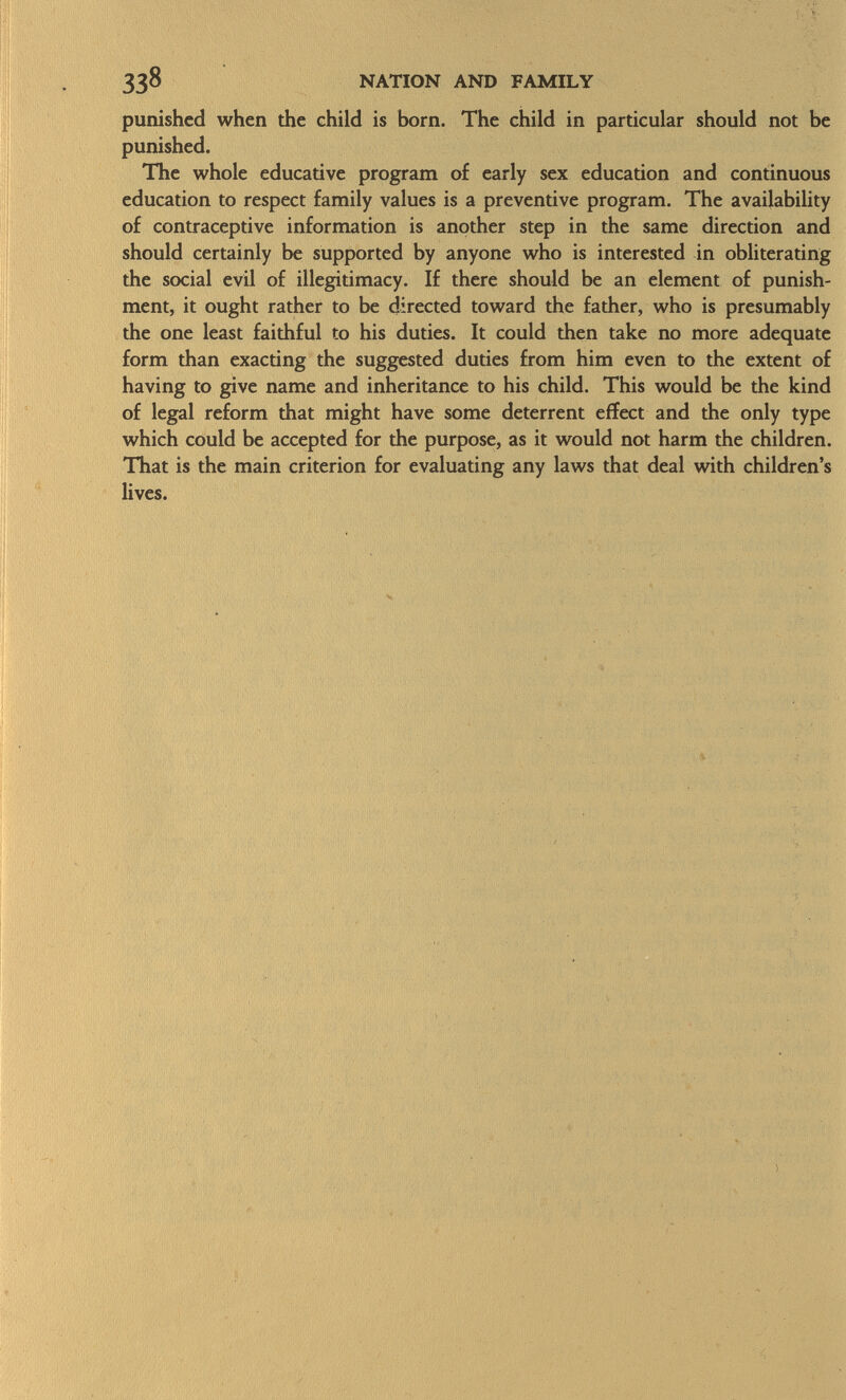 punished when the child is born. The child in particular should not be punished. The whole educative program of early sex education and continuous education to respect family values is a preventive program. The availability of contraceptive information is another step in the same direction and should certainly be supported by anyone who is interested in obliterating the social evil of illegitimacy. If there should be an element of punish ment, it ought rather to be directed toward the father, who is presumably the one least faithful to his duties. It could then take no more adequate form than exacting the suggested duties from him even to the extent of having to give name and inheritance to his child. This would be the kind of legal reform that might have some deterrent effect and the only type which could be accepted for the purpose, as it would not harm the children. That is the main criterion for evaluating any laws that deal with children's lives.