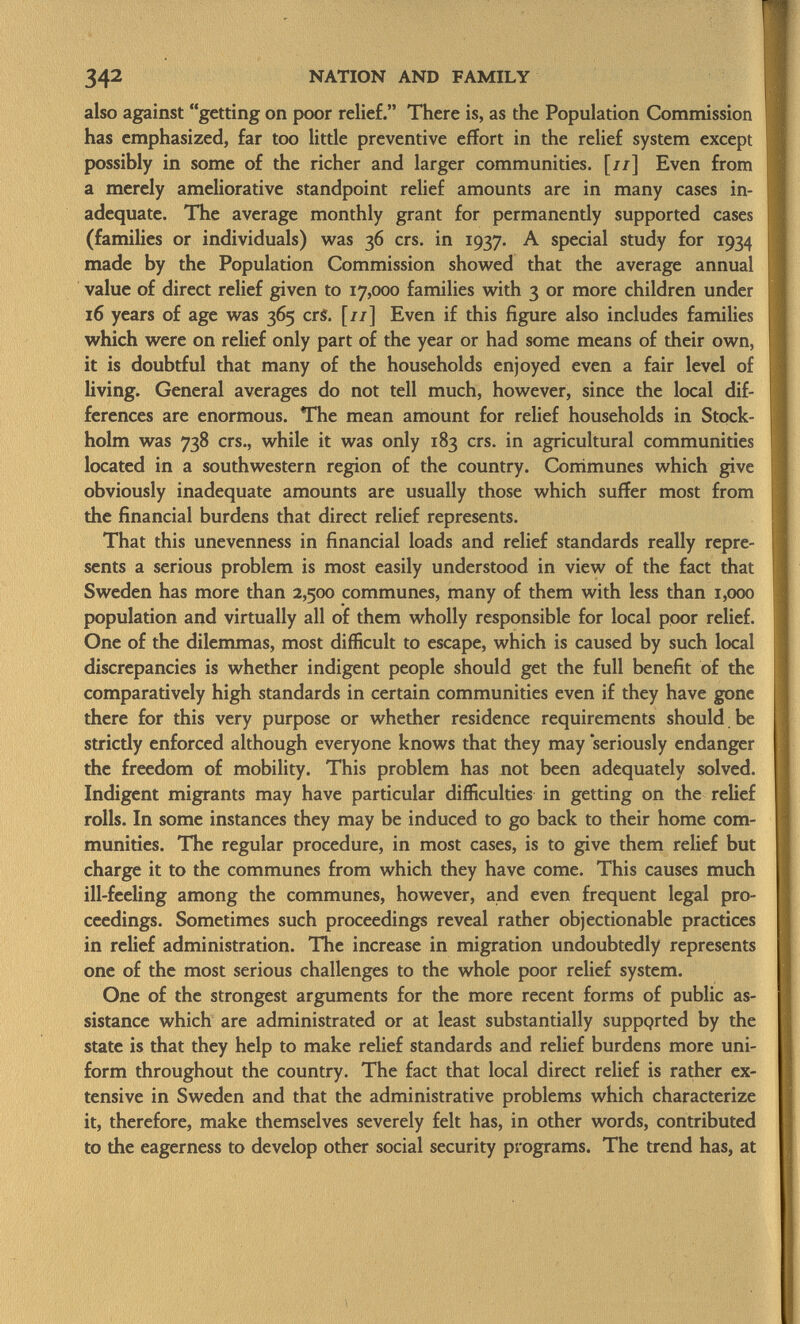 also against getting on poor relief. There is, as the Population Commission has emphasized, far too little preventive effort in the relief system except possibly in some of the richer and larger communities. [//] Even from a merely ameliorative standpoint relief amounts are in many cases in adequate. The average monthly grant for permanently supported cases (families or individuals) was 36 crs. in 1937. A special study for 1934 made by the Population Commission showed that the average annual value of direct relief given to 17,000 families with 3 or more children under 16 years of age was 365 crS. [//] Even if this figure also includes families which were on relief only part of the year or had some means of their own, it is doubtful that many of the households enjoyed even a fair level of living. General averages do not tell much, however, since the local dif ferences are enormous. The mean amount for relief households in Stock holm was 738 crs., while it was only 183 crs. in agricultural communities located in a southwestern region of the country. Communes which give obviously inadequate amounts are usually those which suffer most from the financial burdens that direct relief represents. That this unevenness in financial loads and relief standards really repre sents a serious problem is most easily understood in view of the fact that Sweden has more than 2,500 communes, many of them with less than 1,000 population and virtually all of them wholly responsible for local poor relief. One of the dilemmas, most difficult to escape, which is caused by such local discrepancies is whether indigent people should get the full benefit of the comparatively high standards in certain communities even if they have gone there for this very purpose or whether residence requirements should be strictly enforced although everyone knows that they may 'seriously endanger the freedom of mobility. This problem has not been adequately solved. Indigent migrants may have particular difficulties in getting on the relief rolls. In some instances they may be induced to go back to their home com munities. The regular procedure, in most cases, is to give them relief but charge it to the communes from which they have come. This causes much ill-feeling among the communes, however, and even frequent legal pro ceedings. Sometimes such proceedings reveal rather objectionable practices in relief administration. The increase in migration undoubtedly represents one of the most serious challenges to the whole poor relief system. One of the strongest arguments for the more recent forms of public as sistance which are administrated or at least substantially suppqrted by the state is that they help to make relief standards and relief burdens more uni form throughout the country. The fact that local direct relief is rather ex tensive in Sweden and that the administrative problems which characterize it, therefore, make themselves severely felt has, in other words, contributed to the eagerness to develop other social security programs. The trend has, at