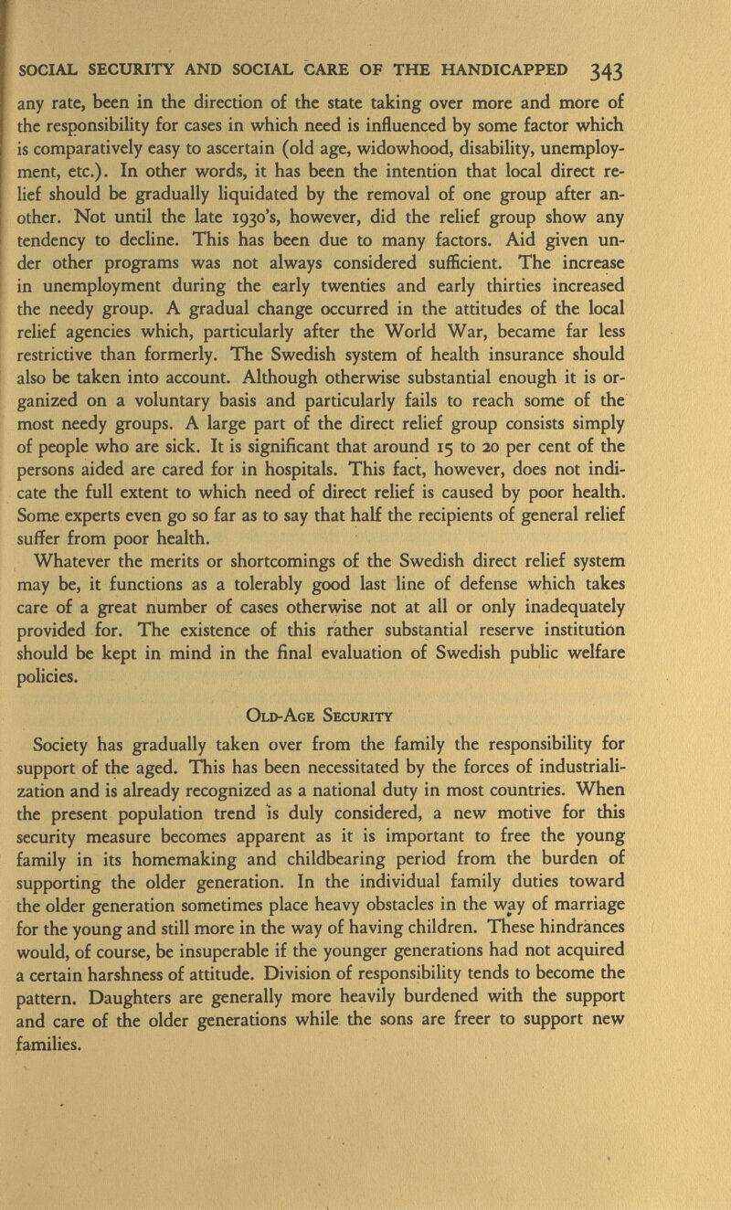 any rate, been in the direction of the state taking over more and more of the responsibility for cases in which need is influenced by some factor which is comparatively easy to ascertain (old age, widowhood, disability, unemploy ment, etc.). In other words, it has been the intention that local direct re lief should be gradually liquidated by the removal of one group after an other. Not until the late 1930's, however, did the relief group show any tendency to decline. This has been due to many factors. Aid given un der other programs was not always considered sufficient. The increase in unemployment during the early twenties and early thirties increased the needy group. A gradual change occurred in the attitudes of the local relief agencies which, particularly after the World War, became far less restrictive than formerly. The Swedish system of health insurance should also be taken into account. Although otherwise substantial enough it is or ganized on a voluntary basis and particularly fails to reach some of the most needy groups. A large part of the direct relief group consists simply of people who are sick. It is significant that around 15 to 20 per cent of the persons aided are cared for in hospitals. This fact, however, does not indi cate the full extent to which need of direct relief is caused by poor health. Some experts even go so far as to say that half the recipients of general relief suffer from poor health. Whatever the merits or shortcomings of the Swedish direct relief system may be, it functions as a tolerably good last line of defense which takes care of a great number of cases otherwise not at all or only inadequately provided for. The existence of this rather substantial reserve institution should be kept in mind in the final evaluation of Swedish public welfare policies. Old-Age Security Society has gradually taken over from the family the responsibility for support of the aged. This has been necessitated by the forces of industriali zation and is already recognized as a national duty in most countries. When the present population trend is duly considered, a new motive for this security measure becomes apparent as it is important to free the young family in its homemaking and childbearing period from the burden of supporting the older generation. In the individual family duties toward the older generation sometimes place heavy obstacles in the way of marriage for the young and still more in the way of having children. These hindrances would, of course, be insuperable if the younger generations had not acquired a certain harshness of attitude. Division of responsibility tends to become the pattern. Daughters are generally more heavily burdened with the support and care of the older generations while the sons are freer to support new families.