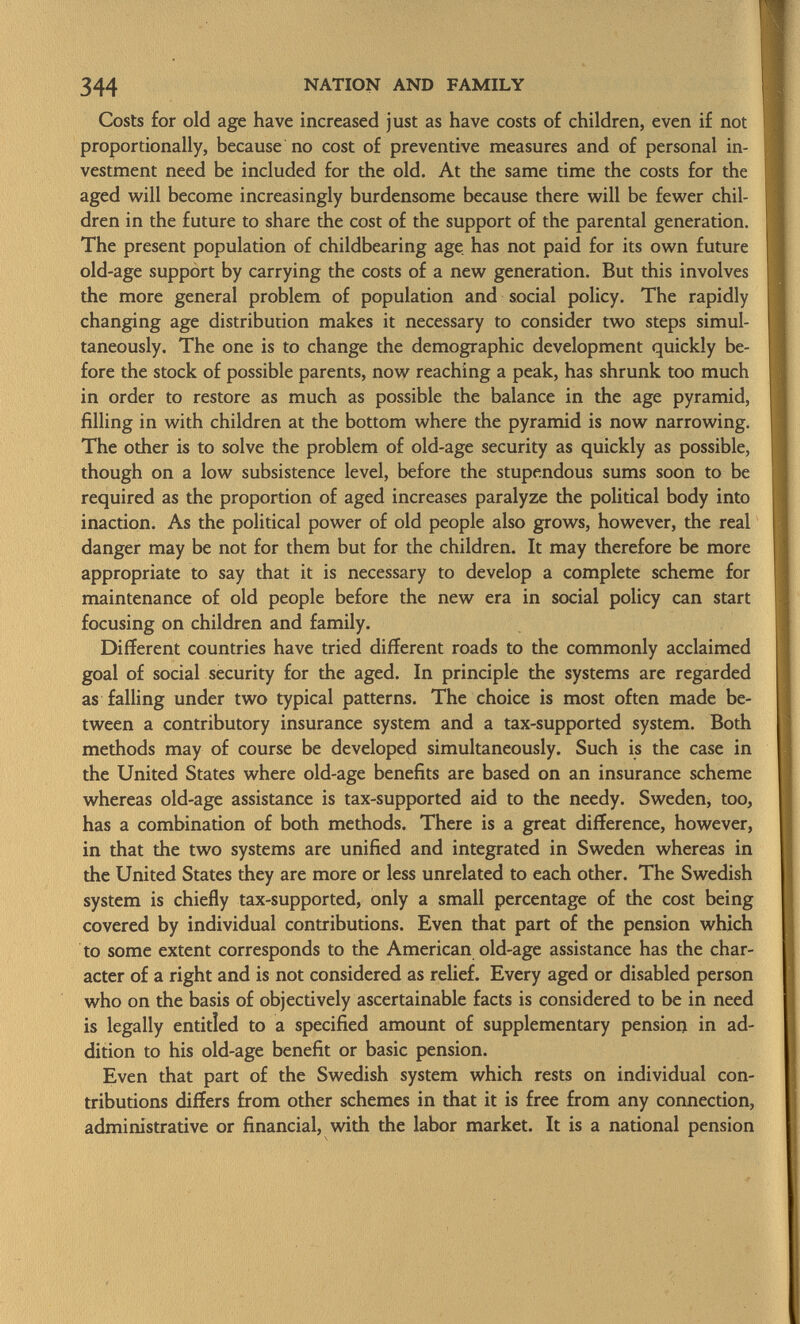 Costs for old age have increased just as have costs of children, even if not proportionally, because no cost of preventive measures and of personal in vestment need be included for the old. At the same time the costs for the aged will become increasingly burdensome because there will be fewer chil dren in the future to share the cost of the support of the parental generation. The present population of childbearing age has not paid for its own future old-age support by carrying the costs of a new generation. But this involves the more general problem of population and social policy. The rapidly changing age distribution makes it necessary to consider two steps simul taneously. The one is to change the demographic development quickly be fore the stock of possible parents, now reaching a peak, has shrunk too much in order to restore as much as possible the balance in the age pyramid, filling in with children at the bottom where the pyramid is now narrowing. The other is to solve the problem of old-age security as quickly as possible, though on a low subsistence level, before the stupendous sums soon to be required as the proportion of aged increases paralyze the political body into inaction. As the political power of old people also grows, however, the real danger may be not for them but for the children. It may therefore be more appropriate to say that it is necessary to develop a complete scheme for maintenance of old people before the new era in social policy can start focusing on children and family. Different countries have tried different roads to the commonly acclaimed goal of social security for the aged. In principle the systems are regarded as falling under two typical patterns. The choice is most often made be tween a contributory insurance system and a tax-supported system. Both methods may of course be developed simultaneously. Such is the case in the United States where old-age benefits are based on an insurance scheme whereas old-age assistance is tax-supported aid to the needy. Sweden, too, has a combination of both methods. There is a great difference, however, in that the two systems are unified and integrated in Sweden whereas in the United States they are more or less unrelated to each other. The Swedish system is chiefly tax-supported, only a small percentage of the cost being covered by individual contributions. Even that part of the pension which to some extent corresponds to the American old-age assistance has the char acter of a right and is not considered as relief. Every aged or disabled person who on the basis of objectively ascertainable facts is considered to be in need is legally entitled to a specified amount of supplementary pension in ad dition to his old-age benefit or basic pension. Even that part of the Swedish system which rests on individual con tributions differs from other schemes in that it is free from any connection, administrative or financial, with the labor market. It is a national pension