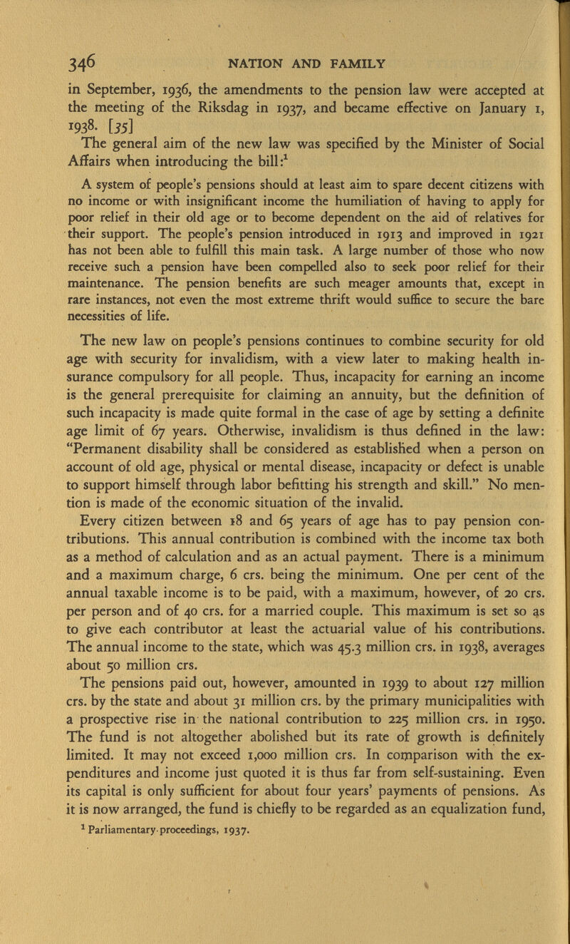 in September, 1936, the amendments to the pension law were accepted at the meeting of the Riksdag in 1937, and became effective on January 1, !938- [35] The general aim of the new law was specified by the Minister of Social Affairs when introducing the bill: 1 A system of people's pensions should at least aim to spare decent citizens with no income or with insignificant income the humiliation of having to apply for poor relief in their old age or to become dependent on the aid of relatives for their support. The people's pension introduced in 1913 and improved in 1921 has not been able to fulfill this main task. A large number of those who now receive such a pension have been compelled also to seek poor relief for their maintenance. The pension benefits are such meager amounts that, except in rare instances, not even the most extreme thrift would suffice to secure the bare necessities of life. The new law on people's pensions continues to combine security for old age with security for invalidism, with a view later to making health in surance compulsory for all people. Thus, incapacity for earning an income is the general prerequisite for claiming an annuity, but the definition of such incapacity is made quite formal in the case of age by setting a definite age limit of 67 years. Otherwise, invalidism is thus defined in the law: Permanent disability shall be considered as established when a person on account of old age, physical or mental disease, incapacity or defect is unable to support himself through labor befitting his strength and skill. No men tion is made of the economic situation of the invalid. Every citizen between 18 and 65 years of age has to pay pension con tributions. This annual contribution is combined with the income tax both as a method of calculation and as an actual payment. There is a minimum and a maximum charge, 6 crs. being the minimum. One per cent of the annual taxable income is to be paid, with a maximum, however, of 20 crs. per person and of 40 crs. for a married couple. This maximum is set so as to give each contributor at least the actuarial value of his contributions. The annual income to the state, which was 45.3 million crs. in 1938, averages about 50 million crs. The pensions paid out, however, amounted in 1939 to about 127 million crs. by the state and about 31 million crs. by the primary municipalities with a prospective rise in the national contribution to 225 million crs. in 1950. The fund is not altogether abolished but its rate of growth is definitely limited. It may not exceed 1,000 million crs. In comparison with the ex penditures and income just quoted it is thus far from self-sustaining. Even its capital is only sufficient for about four years' payments of pensions. As it is now arranged, the fund is chiefly to be regarded as an equalization fund, 1 Parliamentary-proceedings, 1937.