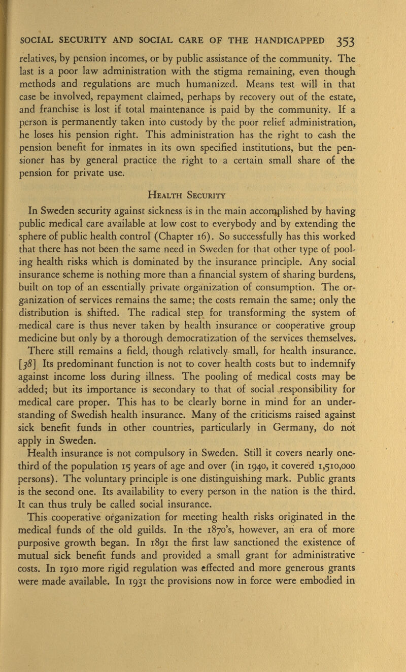 relatives, by pension incomes, or by public assistance of the community. The last is a poor law administration with the stigma remaining, even though methods and regulations are much humanized. Means test will in that case be involved, repayment claimed, perhaps by recovery out of the estate, and franchise is lost if total maintenance is paid by the community. If a person is permanently taken into custody by the poor relief administration, he loses his pension right. This administration has the right to cash the pension benefit for inmates in its own specified institutions, but the pen sioner has by general practice the right to a certain small share of the pension for private use. Health Security In Sweden security against sickness is in the main accomplished by having public medical care available at low cost to everybody and by extending the sphere of public health control (Chapter 16). So successfully has this worked that there has not been the same need in Sweden for that other type of pool ing health risks which is dominated by the insurance principle. Any social insurance scheme is nothing more than a financial system of sharing burdens, built on top of an essentially private organization of consumption. The or ganization of services remains the same; the costs remain the same; only the distribution is shifted. The radical step for transforming the system of medical care is thus never taken by health insurance or cooperative group medicine but only by a thorough democratization of the services themselves. There still remains a field, though relatively small, for health insurance. [j<5] Its predominant function is not to cover health costs but to indemnify against income loss during illness. The pooling of medical costs may be added; but its importance is secondary to that of social responsibility for medical care proper. This has to be clearly borne in mind for an under standing of Swedish health insurance. Many of the criticisms raised against sick benefit funds in other countries, particularly in Germany, do not apply in Sweden. Health insurance is not compulsory in Sweden. Still it covers nearly one- third of the population 15 years of age and over (in 1940, it covered 1,510,000 persons). The voluntary principle is one distinguishing mark. Public grants is the second one. Its availability to every person in the nation is the third. It can thus truly be called social insurance. This cooperative organization for meeting health risks originated in the medical funds of the old guilds. In the 1870's, however, ari era of more purposive growth began. In 1891 the first law sanctioned the existence of mutual sick benefit funds and provided a small grant for administrative costs. In 1910 more rigid regulation was effected and more generous grants were made available. In 1931 the provisions now in force were embodied in