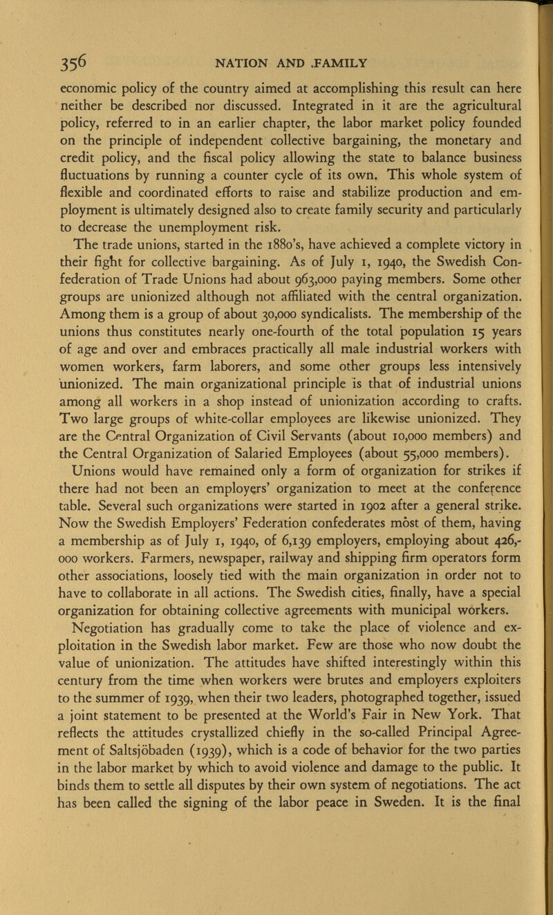 economic policy of the country aimed at accomplishing this result can here neither be described nor discussed. Integrated in it are the agricultural policy, referred to in an earlier chapter, the labor market policy founded on the principle of independent collective bargaining, the monetary and credit policy, and the fiscal policy allowing the state to balance business fluctuations by running a counter cycle of its own. This whole system of flexible and coordinated efforts to raise and stabilize production and em ployment is ultimately designed also to create family security and particularly to decrease the unemployment risk. The trade unions, started in the 1880's, have achieved a complete victory in their fight for collective bargaining. As of July 1, 1940, the Swedish Con federation of Trade Unions had about 963,000 paying members. Some other groups are unionized although not affiliated with the central organization. Among them is a group of about 30,000 syndicalists. The membership of the unions thus constitutes nearly one-fourth of the total population 15 years of age and over and embraces practically all male industrial workers with women workers, farm laborers, and some other groups less intensively unionized. The main organizational principle is that of industrial unions among all workers in a shop instead of unionization according to crafts. Two large groups of white-collar employees are likewise unionized. They are the Central Organization of Civil Servants (about 10,000 members) and the Central Organization of Salaried Employees (about 55,000 members). Unions would have remained only a form of organization for strikes if there had not been an employers' organization to meet at the conference table. Several such organizations were started in 1902 after a general strike. Now the Swedish Employers' Federation confederates most of them, having a membership as of July 1, 1940, of 6,139 employers, employing about 426,- 000 workers. Farmers, newspaper, railway and shipping firm operators form other associations, loosely tied with the main organization in order not to have to collaborate in all actions. The Swedish cities, finally, have a special organization for obtaining collective agreements with municipal workers. Negotiation has gradually come to take the place of violence and ex ploitation in the Swedish labor market. Few are those who now doubt the value of unionization. The attitudes have shifted interestingly within this century from the time when workers were brutes and employers exploiters to the summer of 1939, when their two leaders, photographed together, issued a joint statement to be presented at the World's Fair in New York. That reflects the attitudes crystallized chiefly in the so-called Principal Agree ment of Saltsjöbaden (1939), which is a code of behavior for the two parties in the labor market by which to avoid violence and damage to the public. It binds them to settle all disputes by their own system of negotiations. The act has been called the signing of the labor peace in Sweden. It is the final
