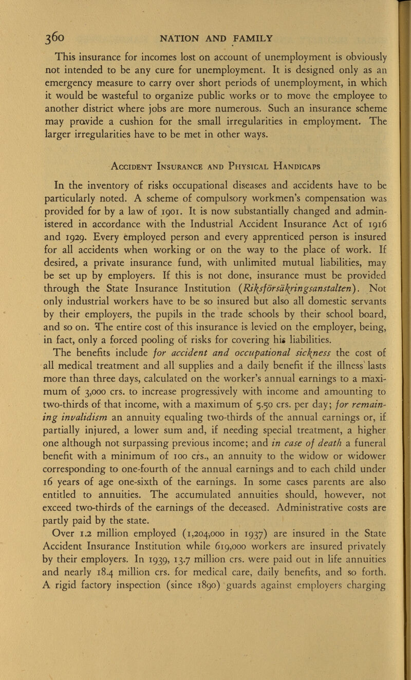 This insurance for incomes lost on account of unemployment is obviously not intended to be any cure for unemployment. It is designed only as an emergency measure to carry over short periods of unemployment, in which it would be wasteful to organize public works or to move the employee to another district where jobs are more numerous. Such an insurance scheme may provide a cushion for the small irregularities in employment. The larger irregularities have to be met in other ways. A ccident I nsurance and P hysical H andicaps In the inventory of risks occupational diseases and accidents have to be particularly noted. A scheme of compulsory workmen's compensation was provided for by a law of 1901. It is now substantially changed and admin istered in accordance with the Industrial Accident Insurance Act of 1916 and 1929. Every employed person and every apprenticed person is insured for all accidents when working or on the way to the place of work. If desired, a private insurance fund, with unlimited mutual liabilities, may be set up by employers. If this is not done, insurance must be provided through the State Insurance Institution ( Ri\sförsä\ringsanstalten ). Not only industrial workers have to be so insured but also all domestic servants by their employers, the pupils in the trade schools by their school board, and so on. The entire cost of this insurance is levied on the employer, being, in fact, only a forced pooling of risks for covering his liabilities. The benefits include for accident and occupational sickness the cost of all medical treatment and all supplies and a daily benefit if the illness lasts more than three days, calculated on the worker's annual earnings to a maxi mum of 3,000 crs. to increase progressively with income and amounting to two-thirds of that income, with a maximum of 5.50 crs. per day; for remain ing invalidism an annuity equaling two-thirds of the annual earnings or, if partially injured, a lower sum and, if needing special treatment, a higher one although not surpassing previous income; and in case of death a funeral benefit with a minimum of 100 crs., an annuity to the widow or widower corresponding to one-fourth of the annual earnings and to each child under 16 years of age one-sixth of the earnings. In some cases parents are also entitled to annuities. The accumulated annuities should, however, not exceed two-thirds of the earnings of the deceased. Administrative costs are pardy paid by the state. Over 1.2 million employed (1,204^000 in 1937) are insured in the State Accident Insurance Institution while 619,000 workers are insured privately by their employers. In 1939, 13.7 million crs. were paid out in life annuities and nearly 18.4 million crs. for medical care, daily benefits, and so forth. A rigid factory inspection (since 1890) guards against employers charging