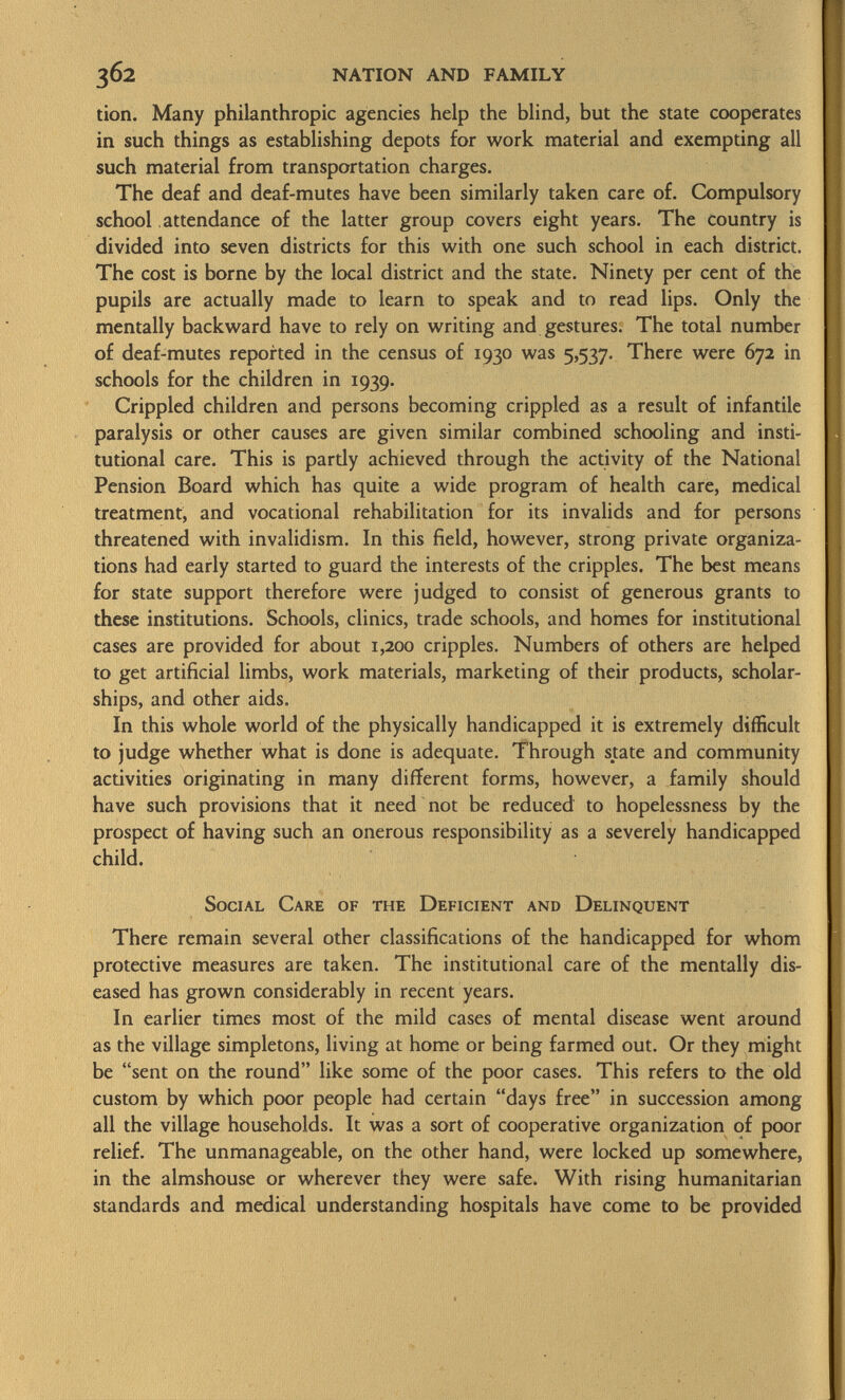 tion. Many philanthropic agencies help the blind, but the state cooperates in such things as establishing depots for work material and exempting all such material from transportation charges. The deaf and deaf-mutes have been similarly taken care of. Compulsory school attendance of the latter group covers eight years. The country is divided into seven districts for this with one such school in each district. The cost is borne by the local district and the state. Ninety per cent of the pupils are actually made to learn to speak and to read lips. Only the mentally backward have to rely on writing and gestures. The total number of deaf-mutes reported in the census of 1930 was 5,537. There were 672 in schools for the children in 1939. Crippled children and persons becoming crippled as a result of infantile paralysis or other causes are given similar combined schooling and insti tutional care. This is partly achieved through the activity of the National Pension Board which has quite a wide program of health care, medical treatment, and vocational rehabilitation for its invalids and for persons threatened with invalidism. In this field, however, strong private organiza tions had early started to guard the interests of the cripples. The best means for state support therefore were judged to consist of generous grants to these institutions. Schools, clinics, trade schools, and homes for institutional cases are provided for about 1,200 cripples. Numbers of others are helped to get artificial limbs, work materials, marketing of their products, scholar ships, and other aids. In this whole world of the physically handicapped it is extremely difficult to judge whether what is done is adequate. Through state and community activities originating in many different forms, however, a family should have such provisions that it need not be reduced to hopelessness by the prospect of having such an onerous responsibility as a severely handicapped child. Social Care of the Deficient and Delinquent There remain several other classifications of the handicapped for whom protective measures are taken. The institutional care of the mentally dis eased has grown considerably in recent years. In earlier times most of the mild cases of mental disease went around as the village simpletons, living at home or being farmed out. Or they might be sent on the round like some of the poor cases. This refers to the old custom by which poor people had certain days free in succession among all the village households. It was a sort of cooperative organization of poor relief. The unmanageable, on the other hand, were locked up somewhere, in the almshouse or wherever they were safe. With rising humanitarian standards and medical understanding hospitals have come to be provided